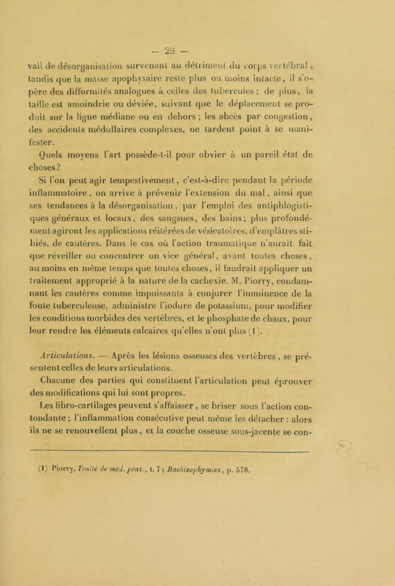 vail de désorganisation survenant au détriment du corps vertébral , tandis que la masse apophysaire reste plus ou moins intacte, il s’o- père des difformités analogues à celles des tubercules ; de plus, la taille est amoindrie ou déviée, suivant que le déplacement se pro- duit sur la ligne médiane ou en dehors; les abcès par congestion, des accidents médullaires complexes, ue tardent point à se mani- fester. Quels moyens l’art possède-t-il pour obvier à un pareil état de choses? Si l’on peut agir tempestivement, c’est-à-dire pendant la période inflammatoire, on arrive à prévenir l’extension du mal, ainsi que ses tendances à la désorganisation , par l’emploi des antiphlogisti- ques généraux et locaux, des sangsues, des bains; plus profondé- ment agiront les applications réitérées de vésicatoires, d’emplâtres sti- biés, de cautères. Dans le cas où l’action traumatique n’aurait fait que réveiller ou concentrer un vice général, avant toutes choses, au moins en même temps que toutes choses, ii faudrait appliquer un traitement approprié à la nature de la cachexie. M. Piorry, condam- nant les cautères comme impuissants à conjurer l’imminence de la fonte tuberculeuse, administre l’iodure de potassium, pour modifier les conditions morbides des vertèbres, et le phosphate de chaux, pour leur rendre les éléments calcaires qu’elles n’ont plus (1 ). Articulations. — Après les lésions osseuses des vertèbres, se pré- sentent celles de leurs articulations. Chacune des parties qui constituent l’articulation peut éprouver des modifications qui lui sont propres. Les libro-cartilages peuvent s’affaisser, se briser sous l’action con- tondante; l’inflammation consécutive peut même les détacher : alors ils ne se renouvellent plus, et la couche osseuse sous-jacente se con- (1) Piorry, Traite de méd. prat., t. 7 ; Rachisophp mies, j>. 578.