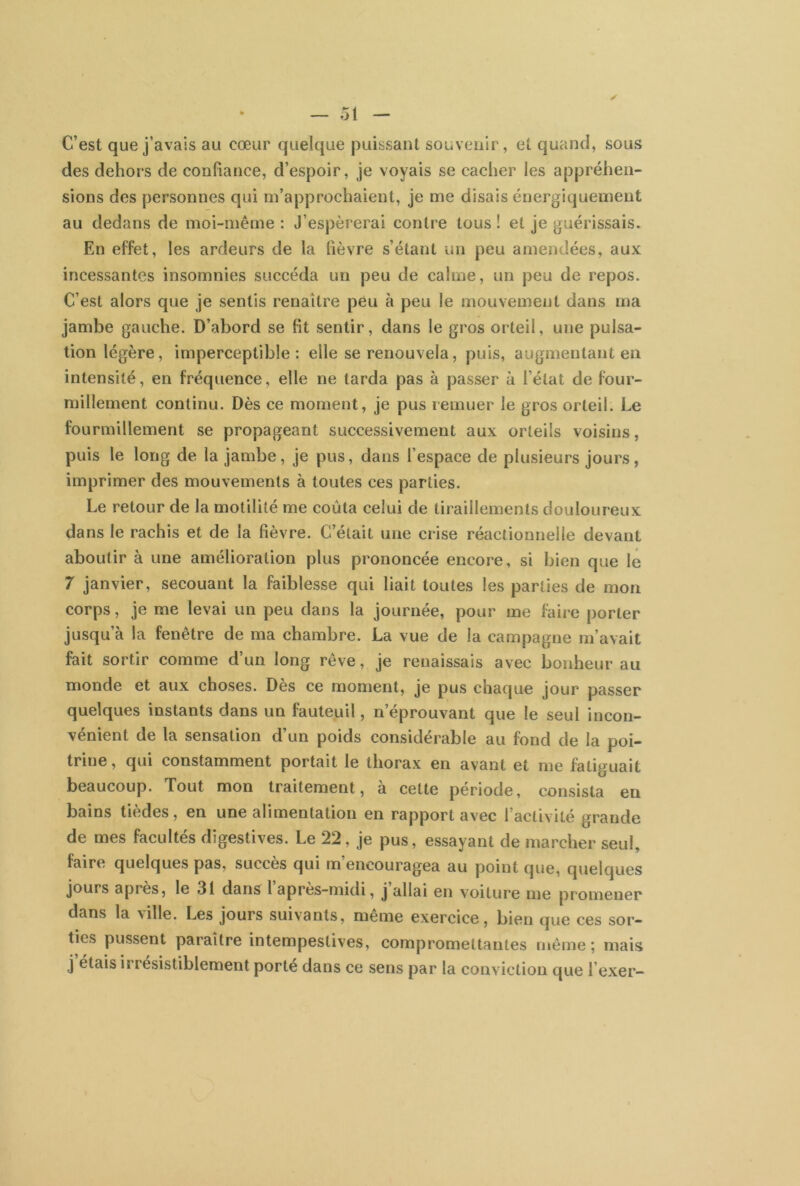 C’est que j’avais au cœur quelque puissant souvenir, et quand, sous des dehors de confiance, d’espoir, je voyais se cacher les appréhen- sions des personnes qui m’approchaient, je me disais énergiquement au dedans de moi-même : J’espérerai contre tous ! et je guérissais. En effet, les ardeurs de la lièvre s’étant un peu amendées, aux incessantes insomnies succéda un peu de calme, un peu de repos. C’est alors que je sentis renaître peu à peu le mouvement dans ma jambe gauche. D’abord se fit sentir, dans le gros orteil, une pulsa- tion légère, imperceptible: elle se renouvela, puis, augmentant en intensité, en fréquence, elle ne tarda pas à passer à l’état de four- millement continu. Dès ce moment, je pus remuer le gros orteil. Le fourmillement se propageant successivement aux orteils voisins, puis le long de la jambe, je pus, dans l’espace de plusieurs jours, imprimer des mouvements à toutes ces parties. Le retour de la motilité me coûta celui de tiraillements douloureux dans le rachis et de la fièvre. C’était une crise réactionnelle devant aboutir à une amélioration plus prononcée encore, si bien que le 7 janvier, secouant la faiblesse qui liait toutes les parties de mon corps, je me levai un peu dans la journée, pour me faire porter jusqu’à la fenêtre de ma chambre. La vue de la campagne m’avait fait sortir comme d’un long rêve, je renaissais avec bonheur au monde et aux choses. Dès ce moment, je pus chaque jour passer quelques instants dans un fauteuil, n’éprouvant que le seul incon- vénient de la sensation d’un poids considérable au fond de la poi- trine, qui constamment portait le thorax en avant et me fatiguait beaucoup. Tout mon traitement, à cette période, consista en bains tièdes, en une alimentation en rapport avec l’activité grande de mes facultés digestives. Le 22, je pus, essayant de marcher seul, faire quelques pas, succès qui m encouragea au point que, quelques jours après, le 31 dans 1 après-midi, j allai en voiture me promener dans la ville. Les jours suivants, meme exercice, bien que ces sor- ties pussent paraître intempestives, compromettantes même; mais j étais ii résistiblement porté dans ce sens par la conviction que 1 exer-