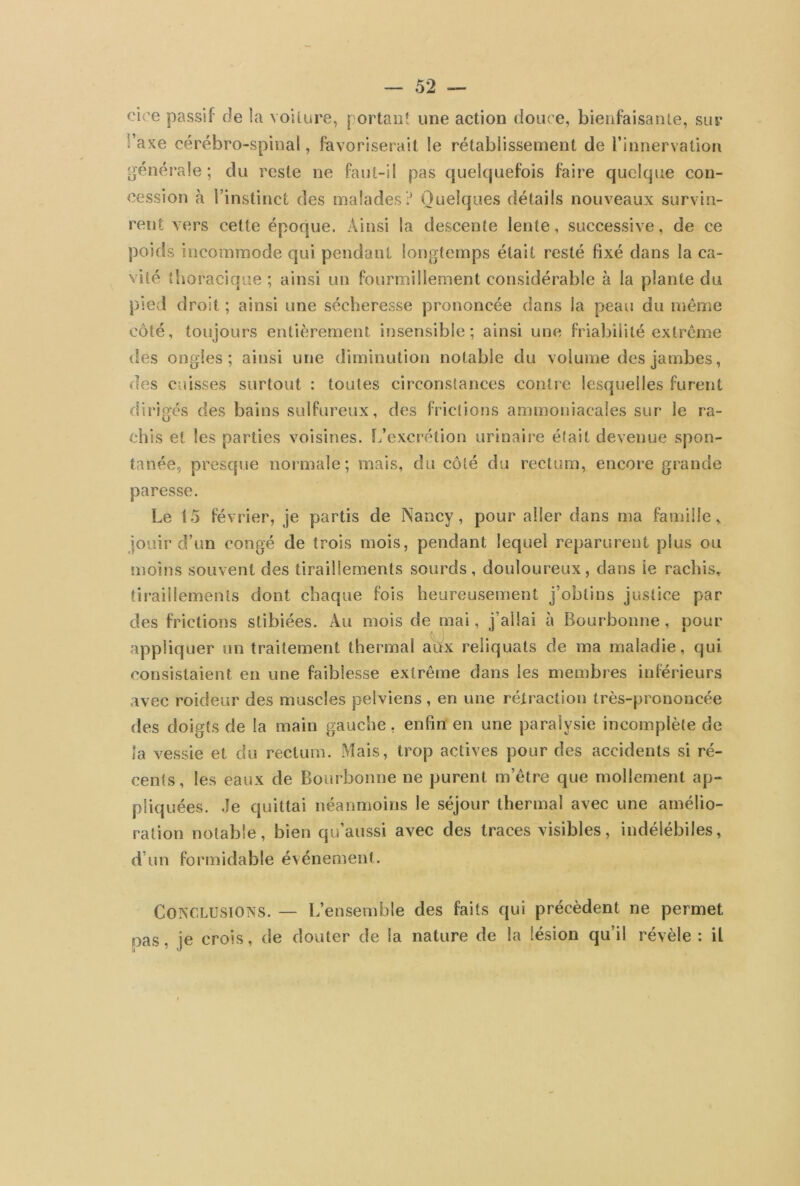 eioe passif de la voilure, portant une action douce, bienfaisante, sur î’axe cérébro-spinal, favoriserait le rétablissement de l’innervation générale ; du reste ne faut-il pas quelquefois faire quelque con- cession à l’instinct des malades? Quelques détails nouveaux survin- rent vers cette époque. Ainsi la descente lente, successive, de ce poids incommode qui pendant longtemps était resté fixé dans la ca- vité thoracique; ainsi un fourmillement considérable à la plante du pied droit ; ainsi une sécheresse prononcée dans la peau du même côté, toujours entièrement insensible; ainsi une friabilité extrême des ongles; ainsi une diminution notable du volume des jambes, des cuisses surtout : toutes circonstances contre lesquelles furent dirigés des bains sulfureux, des frictions ammoniacales sur le ra- chis et les parties voisines. L’excrétion urinaire était devenue spon- tanée, presque normale; mais, du côté du rectum, encore grande paresse. Le 15 février, je partis de Nancy, pour aller dans ma famille, jouir d’un congé de trois mois, pendant lequel reparurent plus ou moins souvent des tiraillements sourds, douloureux, dans le rachis, tiraillements dont chaque fois heureusement j’obtins justice par des frictions slibiées. Au mois de mai, i’ailai à Bourbonne, pour appliquer un traitement thermal aux reliquats de ma maladie, qui. consistaient en une faiblesse extrême dans les membres inférieurs avec roideur des muscles pelviens , en une rétraction très-prononcée des doigts de la main gauche, enfin en une paralysie incomplète de la vessie et du rectum. Mais, trop actives pour des accidents si ré- cents, les eaux de Bourbonne ne purent m’être que mollement ap- pliquées. Je quittai néanmoins le séjour thermal avec une amélio- ration notable, bien qu’aussi avec des traces visibles, indélébiles, d’un formidable événement. Conclusions. — L’ensemble des faits qui précèdent ne permet pas. je crois, de douter de la nature de la lésion qu’il révèle : il