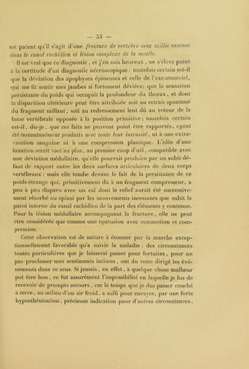 est patent qu’il s’agit d’une fracture de vertèbre avec saillie osseuse dans le canal rachidien et lésion complexe de la moelle. Il est vrai que ce diagnostic , et j’en suis heureux , ne s élève point à la certitude d’un diagnostic nécroscopique : toutefois certain est-il que la déviation des apophyses épineuses et celle de l’axe sensoriel, qui me lit sentir mes jambes si fortement déviées; que la sensation persistante du poids qui occupait la profondeur du thorax, et dont la disparition ultérieure peut être attribuée soit au retrait spontané du fragment saillant, soit au redressement lent dû au retour de la lame vertébrale opposée à la position primitive; toutefois certain est-il, dis-je, que ces faits ne peuvent point être rapportés, ayant été instantanément produits avec toute leur intensité, ni à une extra- vasation sanguine ni à une compression plastique. L’idée d’une luxation serait tout au plus, au premier coup d’œil, compatible avec une déviation médullaire, qu elle pourrait produire par un subit dé- faut de rapport entre les deux surfaces articulaires de deux corps vertébraux ; mais elle tombe devant le fait de la persistance de ce poids étrange qui, primitivement dû à un fragment compresseur-, a peu à peu disparu avec un cal dont le relief aurait été successive- ment résorbé ou aplani par les mouvements incessants que subit la paroi interne du canal rachidien de la part des éléments y contenus. Pour la lésion médullaire accompagnant la fracture, elle ne peut être considérée que comme une contusion avec commotion et com- pression. Cette observation est de nature à étonner par la marche excep- tionnellement favorable qu’a suivie la maladie : des circonstances toutes particulières que je laisserai passer pour fortuites, pour ne pas proclamer mes sentiments intimes, ont du reste dirigé les évé- nements dans ce sens. Si jamais, en effet, à quelque chose malheur put être bon, ce fut assurément l’impossibilité en laquelle je fus de recevoir de prompts secours , car le temps que je dus passer couché à terre, au milieu d’un air froid, a suffi pour enrayer, par une forte hyposthénisation, précieuse indication pour d’autres circonstances,