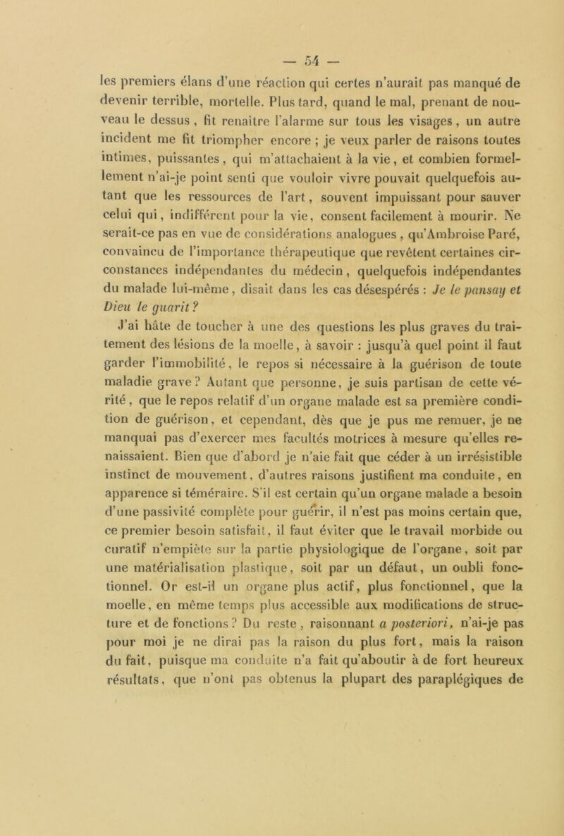 les premiers élans d’une réaction qui certes n’aurait pas manqué de devenir terrible, mortelle. Plus tard, quand le mal, prenant de nou- veau le dessus , lit renaître l’alarme sur tous les visages, un autre incident me fit triompher encore ; je veux parler de raisons toutes intimes, puissantes, qui m’attachaient à la vie, et combien formel- lement n’ai-je point senti que vouloir vivre pouvait quelquefois au- tant que les ressources de l’art, souvent impuissant pour sauver celui qui, indifférent pour la vie, consent facilement à mourir. Ne serait-ce pas en vue de considérations analogues , qu’Ambroise Paré, convaincu de l’importance thérapeutique que revêtent certaines cir- constances indépendantes du médecin, quelquefois indépendantes du malade lui-même, disait dans les cas désespérés : Je le pansag et Dieu le gucirit ? J’ai hâte de toucher à une des questions les plus graves du trai- tement des lésions de la moelle, à savoir : jusqu’à quel point il faut garder l’immobilité, le repos si nécessaire à la guérison de toute maladie grave? Autant que personne, je suis partisan de cette vé- rité , que le repos relatif d’un organe malade est sa première condi- tion de guérison, et cependant, dès que je pus me remuer, je ne manquai pas d’exercer mes facultés motrices à mesure qu’elles re- naissaient. Bien que d’abord je n’aie fait que céder à un irrésistible instinct de mouvement, d’autres raisons justifient ma conduite, en apparence si téméraire. S’il est certain qu’un organe malade a besoin d’une passivité complète pour guérir, il n’est pas moins certain que, ce premier besoin satisfait, il faut éviter que le travail morbide ou curatif n’empiète sur la partie physiologique de l’organe, soit par une matérialisation plastique, soit par un défaut, un oubli fonc- tionnel. Or est-il un organe plus actif, plus fonctionnel, que la moelle, en même temps plus accessible aux modifications de struc- ture et de fonctions? Du reste , raisonnant a posteriori, n’ai-je pas pour moi je ne dirai pas la raison du plus fort, mais la raison du fait, puisque ma conduite n’a fait qu’aboutir à de fort heureux résultats, que n’ont pas obtenus la plupart des paraplégiques de