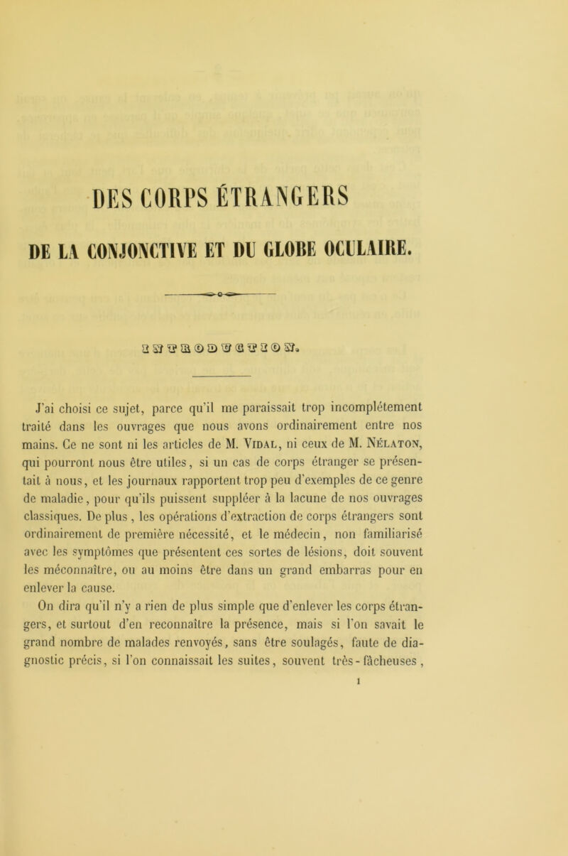 DE IJ COMONCTU'E ET DE 610BE OCEIAIKE. J’ai choisi ce sujet, parce qu’il me paraissait trop incomplètement traité dans les ouvrages que nous avons ordinairement entre nos mains. Ce ne sont ni les articles de M. Vidal, ni ceux de M. Nélaton, qui pourront nous être utiles, si un cas de corps étranger se présen- tait à MOUS, et les journaux rapportent trop peu d’exemples de ce genre de maladie, pour qu’ils puissent suppléer à la lacune de nos ouvrages classiques. De plus , les opérations d’extraction de corps étrangers sont ordinairement de première nécessité, et le médecin, non familiarisé avec les symptômes que présentent ces sortes de lésions, doit souvent les méconnaître, ou au moins être dans un grand embarras pour en enlever la cause. On dira qu’il n’y a rien de plus simple que d’enlever les corps étran- gers, et surtout d’en reconnaître la présence, mais si l'on savait le grand nombre de malades renvoyés, sans être soulagés, faute de dia- gnostic précis, si l’on connaissait les suites, souvent très-fâcheuses ,