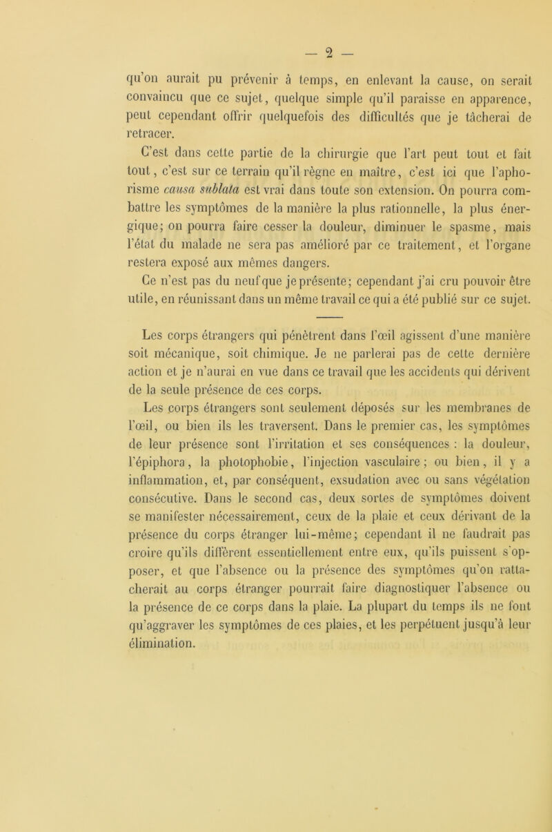 qu’on aurait pu prévenir à temps, en enlevant la cause, on serait convaincu que ce sujet, quelque simple qu’il paraisse en apparence, peut cependant oflrir quelquefois des difficultés que je tâcherai de retracer. C’est dans cette partie de la chirurgie que l’art peut tout et fait tout, c’est sur ce terrain qu’il règne en maître, c’est ici que l’apho- risme causa sublata est vrai dans toute son extension. On pourra com- battre les symptômes de la manière la plus rationnelle, la plus éner- gique; on pourra faire cesser la douleur, diminuer le spasme, mais l’état du malade ne sera pas amélioré par ce traitement, et l’organe restera exposé aux mêmes dangers. Ce n’est pas du neuf que je présente; cependant j’ai cru pouvoir être utile, en réunissant dans un même travail ce qui a été publié sur ce sujet. Les corps étrangers qui pénètrent dans l’œil agissent d’une manière soit mécanique, soit chimique. Je ne parlerai pas de cette dernière action et je n’aurai en vue dans ce travail que les accidents qui dérivent de la seule présence de ces corps. Les corps étrangers sont seulement déposés sur les membranes de l’œil, ou bien ils les traversent. Dans le premier cas, les symptômes de leur présence sont l’irritation et ses conséquences : la douleur, l’épiphora, la photophobie, l’injection vasculaire; ou bien, il y a inflammation, et, par conséquent, exsudation avec ou sans végétation consécutive. Dans le second cas, deux sortes de symptômes doivent se manifester nécessairement, ceux de la plaie et ceux dérivant de la présence du corps étranger lui-même; cependant il ne faudrait pas croire qu’ils diffèrent essentiellement entre eux, qu’ils puissent s'op- poser, et que l’absence ou la présence des symptômes qu’on ratta- cherait au corps étranger pourrait foire diagnostiquer l’absence ou la présence de ce corps dans la plaie. La plupart du temps ils ne font qu’aggraver les symptômes de ces plaies, et les perpétuent jusqu’à leur élimination.