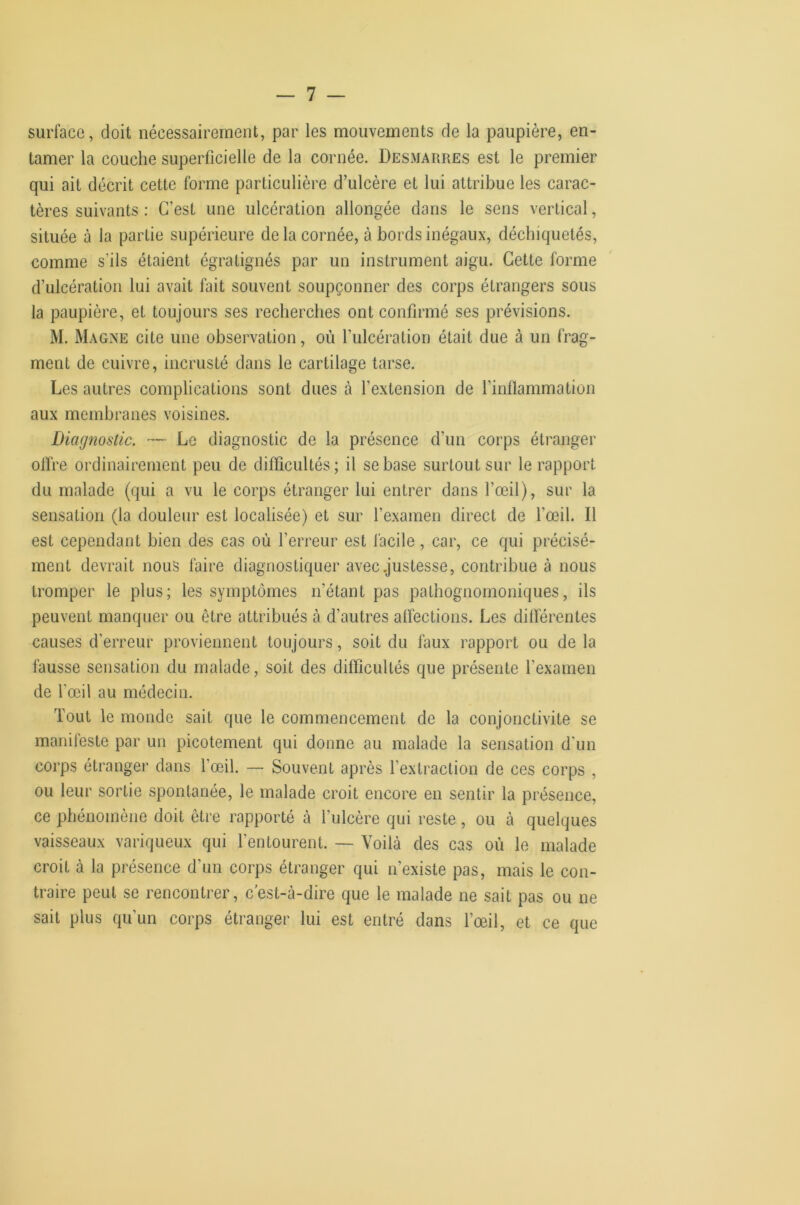 surface, doit nécessairement, par les mouvements de la paupière, en- tamer la couche superficielle de la cornée. Desmarres est le premier qui ait décrit cette forme particulière d’ulcère et lui attribue les carac- tères suivants : C’est une ulcération allongée dans le sens vertical, située à la partie supérieure de la cornée, à bords inégaux, déchiquetés, comme s’ils étaient égratignés par un instrument aigu. Cette forme d’ulcération lui avait fait souvent soupçonner des corps étrangers sous la paupière, et toujours ses recherches ont confirmé ses prévisions. M. Magne cite une observation, où l’ulcération était due à un frag- ment de cuivre, incrusté dans le cartilage tarse. Les autres complications sont dues à l’extension de l’inflammation aux membranes voisines. Diagnostic. — Le diagnostic de la présence d’un corps étranger offre ordinairement peu de difficultés; il se base surtout sur le rapport du malade (qui a vu le corps étranger lui entrer dans l’œil), sur la sensation (la douleur est localisée) et sur l’examen direct de l’œil. Il est cependant bien des cas où l’erreur est lacile, car, ce qui précisé- ment devrait nous faire diagnostiquer avec .justesse, contribue à nous tromper le plus; les symptômes n’étant pas pathognomoniques, iis peuvent manquer ou être attribués à d’autres affections. Les différentes causes d’erreur proviennent toujours, soit du faux rapport ou de la fausse sensation du malade, soit des dilficullés que présente l’examen de l’œil au médecin. Tout le monde sait que le commencement de la conjonctivite se manifeste par un picotement qui donne au malade la sensation d'un corps étranger dans l’œil. — Souvent après l’extraction de ces corps , ou leur sortie spontanée, le malade croit encore en sentir la présence, ce phénomène doit être rapporté à l’ulcère qui reste, ou à quelques vaisseaux variqueux qui l’entourent. — Voilà des cas où le malade croit à la présence d’un corps étranger qui n’existe pas, mais le con- traire peut se rencontrer, c’est-à-dire que le malade ne sait pas ou ne sait plus qu’un corps étranger lui est entré dans l’œil, et ce que