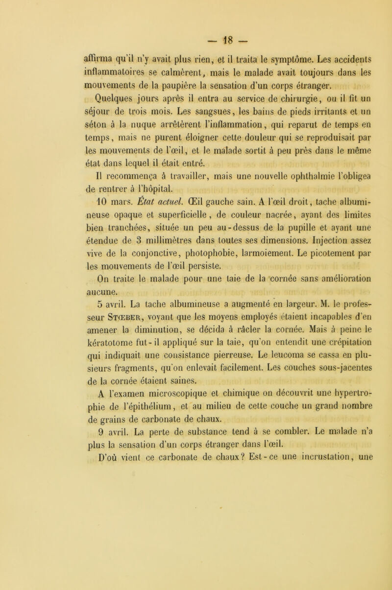 affirma qu’il n’y avait plus rien, et il traita le symptôme. Les accidents inflammatoires se calmèrent, mais le malade avait toujours dans les mouvements de la paupière la sensation d’un corps étranger. Quelques jours après il entra au service de chirurgie, ou il fit un séjour de trois mois. Les sangsues, les bains de pieds irritants et un séton à la nuque arrêtèrent l’inflammation, qui reparut de temps en temps, mais ne purent éloigner cette douleur qui se reproduisait par les mouvements de l’œil, et le malade sortit à peu près dans le même état dans lequel il était entré. Il recommença à travailler, mais une nouvelle ophthalmie l’obligea de rentrer à l’hôpital. 10 mars. État actuel. Œil gauche sain. A l’œil droit, tache albumi- neuse opaque et superficielle, de couleur nacrée, ayant des limites bien tranchées, située un peu au-dessus de la pupille et ayant une étendue de 3 millimètres dans toutes ses dimensions. Injection assez vive de la conjonctive, photophobie, larmoiement. Le picotement par les mouvements de l’œil persiste. On traite le malade pour une taie de la cornée sans amélioration aucune. 5 avril. La tache albumineuse a augmenté en largeur. M. le profes- seur Stœber, voyant que les moyens employés étaient incapables d’en amener la diminution, se décida à râcler la cornée. Mais à peine le kératotome fut-il appliqué sur la taie, qu’on entendit une crépitation qui indiquait une consistance pierreuse. Le leucoma se cassa en plu- sieurs fragments, qu'on enlevait facilement. Les couches sous-jacentes de la cornée étaient saines. A l’examen microscopique et chimique on découvrit une hypertro- phie de l’épithélium, et au milieu de cette couche un grand nombre de grains de carbonate de chaux. 9 avril. La perte de substance tend à se combler. Le malade n’a plus la sensation d’un corps étranger dans l’œil. D’où vient ce carbonate de chaux? Est-ce une incrustation, une