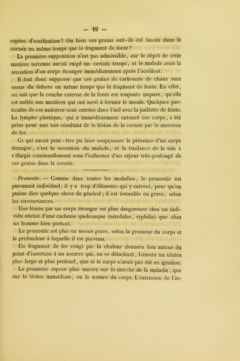 espèce d’ossification? Ou bien ces grains ont-ils été lancés dans la cornée en même temps que le fragment de fonte? La première supposition n’est pas admissible, car le dépôt de cette matière terreuse aurait exigé un certain temps, et le malade avait la sensation d'un corps étranger immédiatement après l’accident. Il faut donc supposer que ces grains de carbonate de chaux sont venus du dehors en même temps que le fragment de fonte. En effet, on sait que la couche externe de la fonte est toujours impure, qu’elle est mêlée aux matières qui ont servi à former le moule. Quelques par- ticules de ces matières sont entrées dans l’œil avec la paillette de fonte. La lymphe plastique, qui a immédiatement entouré ces corps, a été prise pour une taie résultant de la lésion de la cornée par le morceau de fer. Ce qui aurait peut-être pu faire soupçonner la présence d’un corps étranger, c’est la sensation du malade, et la tendance de la taie à s’élargir continuellement sous l’influence d’un séjour très-prolongé de ces grains dans la cornée. Pronostic. — Comme dans toutes les maladies, le pronostic est purement individuel; il y a trop d’éléments qui y entrent, pour qu’on puisse dire quelque chose de général ; il est favorable ou grave, selon les circonstances. Une lésion par un corps étranger est plus dangereuse chez un indi- vidu atteint d’une cachexie quelconque (scrofules, syphilis) que chez un homme bien portant. Le pronostic est plus ou moins grave, selon la grosseur du corps et la profondeur à laquelle il est parvenu. Un fragment de fer rougi par la chaleur donnera lieu autour du point d’insertion à un escarre qui, en se détachant, laissera un ulcère plus large et plus profond, que si le corps n'avait pas été en ignition. Le pronostic repose plus encore sur la marche de la maladie, que sur la lésion immédiate, ou la nature du corps. L’extension de l’in-