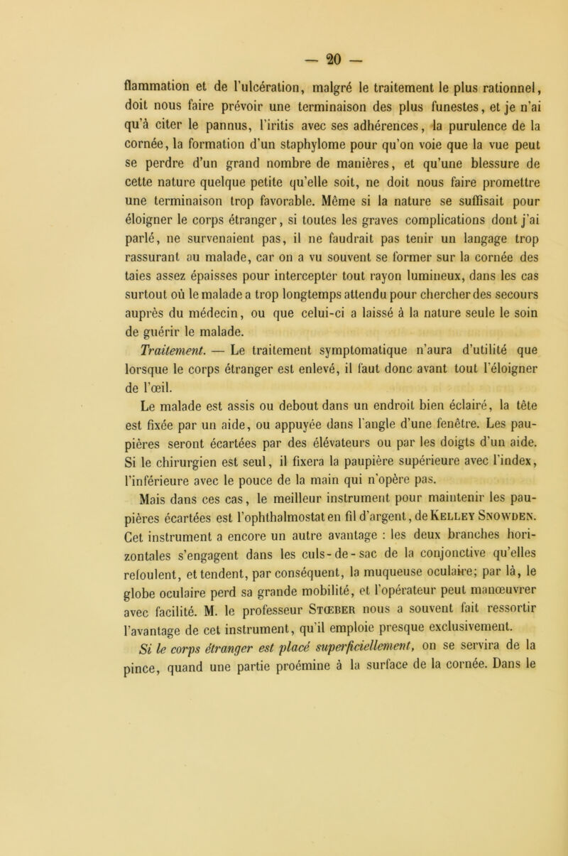 flammation et de Tulcéralion, malgré le traitement le plus rationnel, doit nous faire prévoir une terminaison des plus funestes, et je n’ai qu’à citer le pannus, l’iritis avec ses adhérences, la purulence de la cornée, la formation d’un staphylome pour qu’on voie que la vue peut se perdre d’un grand nombre de manières, et qu’une blessure de cette nature quelque petite qu’elle soit, ne doit nous faire promettre une terminaison trop favorable. Même si la nature se suffisait pour éloigner le corps étranger, si toutes les graves complications dont j’ai parlé, ne survenaient pas, il ne faudrait pas tenir un langage trop rassurant au malade, car on a vu souvent se former sur la cornée des taies assez épaisses pour intercepter tout rayon lumineux, dans les cas surtout où le malade a trop longtemps attendu pour chercher des secours auprès du médecin, ou que celui-ci a laissé à la nature seule le soin de guérir le malade. Traitement. — Le traitement symptomatique n’aura d’utilité que lorsque le corps étranger est enlevé, il faut donc avant tout l’éloigner de l’œil. Le malade est assis ou debout dans un endroit bien éclairé, la tête est fixée par un aide, ou appuyée dans l’angle d’une fenêtre. Les pau- pières seront écartées par des élévateurs ou par les doigts d’un aide. Si le chirurgien est seul, il fixera la paupière supérieure avec l’index, l’inférieure avec le pouce de la main qui n’opère pas. Mais dans ces cas, le meilleur instrument pour maintenir les pau- pières écartées est l’ophthalmostat en fil d’argent, de Kelley Snowden. Cet instrument a encore un autre avantage : les deux branches hori- zontales s’engagent dans les culs-de-sac de la conjonctive qu’elles refoulent, et tendent, par conséquent, la muqueuse oculake; par là, le globe oculaire perd sa grande mobilité, et fopérateur peut manœuvrer avec facilité. M. le professeur Stœber nous a souvent fait ressortir l’avantage de cet instrument, qu’il emploie presque exclusivement. Si le corps étranger est placé superficiellement, on se servira de la pince, quand une partie proémine à la surface de la cornée. Dans le