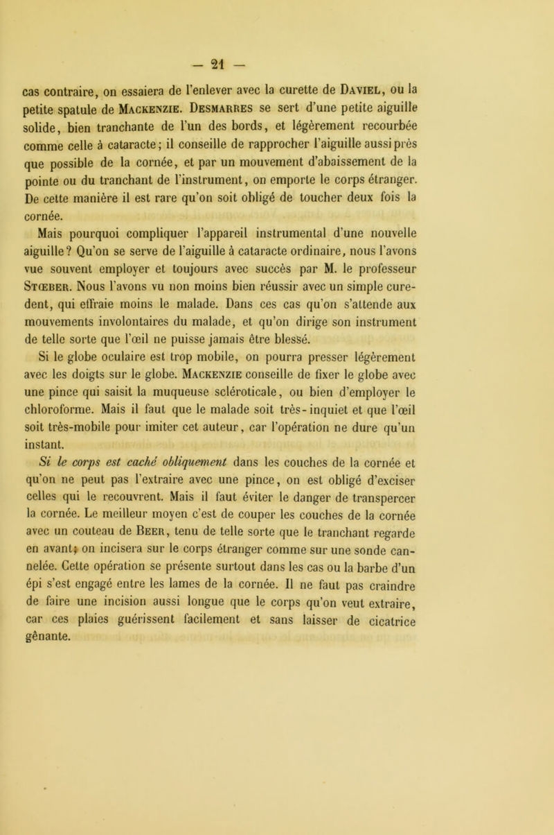 cas contraire, on essaiera de l’enlever avec la curette de Daviel, ou la petite spatule de Mackenzie. Desmarres se sert d’une petite aiguille solide, bien tranchante de l’un des bords, et légèrement recourbée comme celle à cataracte ; il conseille de rapprocher l’aiguille aussi prés que possible de la cornée, et par un mouvement d’abaissement de la pointe ou du tranchant de l’instrument, on emporte le corps étranger. De cette manière il est rare qu’on soit obligé de toucher deux fois la cornée. Mais pourquoi compliquer l’appareil instrumental d’une nouvelle aiguille? Qu’on se serve de l’aiguille à cataracte ordinaire, nous l’avons vue souvent employer et toujours avec succès par M. le professeur Stœber. Nous l’avons vu non moins bien réussir avec un simple cure- dent, qui effraie moins le malade. Dans ces cas qu’on s’attende aux mouvements involontaires du malade, et qu’on dirige son instrument de telle sorte que l’œil ne puisse jamais être blessé. Si le globe oculaire est trop mobile, on pourra presser légèrement avec les doigts sur le globe. Mackenzie conseille de fixer le globe avec une pince qui saisit la muqueuse scléroticale, ou bien d’employer le chloroforme. Mais il faut que le malade soit très-inquiet et que l’œil soit très-mobile pour imiter cet auteur, car l’opération ne dure qu’un instant. Si le corps est caché obliquement dans les couches de la cornée et qu’on ne peut pas l’extraire avec une pince, on est obligé d’exciser celles qui le recouvrent. Mais il faut éviter le danger de transpercer la cornée. Le meilleur moyen c’est de couper les couches de la cornée avec un couteau de Beer, tenu de telle sorte que le tranchant regarde en avantj on incisera sur le corps étranger comme sur une sonde can- nelée. Cette opération se présente surtout dans les cas ou la barbe d’un épi s’est engagé entre les lames de la cornée. Il ne faut pas craindre de faire une incision aussi longue que le corps qu’on veut extraire, car ces plaies guérissent facilement et sans laisser de cicatrice gênante.