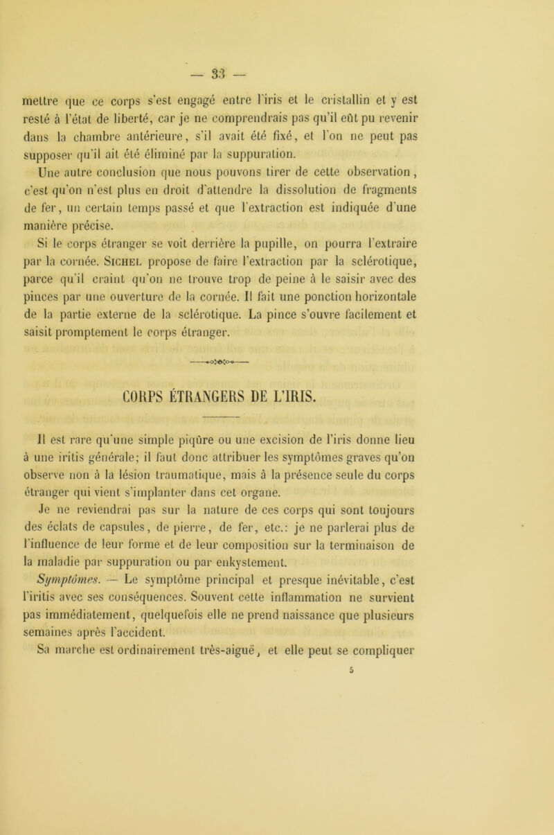— 3S rneUre que ce corps s est engagé entre l’iris et le cristallin et y est resté à l’état de liberté, car je ne comprendrais pas qu’il eût pu revenir dans la chambre antérieure, s’il avait été fixé, et l’on ne peut pas supposer qu’il ait été éliminé par la suppuration. Une autre conclusion que nous pouvons tirer de cette observation , c'est qu’on n’est plus en droit d'attendre la dissolution de fragments de fer, un certain temps passé et que l'extraction est indiquée d’une manière précise. Si le corps étranger se voit derrière la pupille, on pourra l’extraire par la cornée. Sichel propose de faire l’extraction par la sclérotique, parce qu’il craint qu’on ne trouve trop de peine à le saisir avec des pinces par une ouverture de la cornée. Il fait une ponction horizontale de la partie externe de la sclérotique. La pince s’ouvre facilement et saisit promptement le corps étranger. .0X^00— CORPS ÉTRANGERS DE L’IRIS. II est rare qu’une simple piqûre ou une excision de l’iris donne lieu à une iritis générale; il faut donc attribuer les symptômes graves qu’on observe non à la lésion traumatique, mais à la présence seule du corps étranger qui vient s’implanter dans cet organe. Je ne reviendrai pas sur la nature de ces corps qui sont toujours des éclats de capsules, de pierre, de fer, etc.: je ne parlerai plus de l'influence de leur forme et de leur composition sur la terminaison de la maladie par suppuration ou par enkystement. Symptômes. — Le symptôme principal et presque inévitable, c’est l'iritis avec ses conséquences. Souvent cette inflammation ne survient pas immédiatement, quelquefois elle ne prend naissance que plusieurs semaines après l’accident. Sa marche est ordinairement très-aigue, et elle peut se compliquer 5