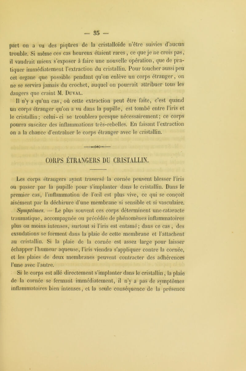 part on a vu des piqûres de la cristalloïde n’être suivies d’aucun trouble. Si même ces cas heureux étaient rares, ce que je ne crois pas, il vaudrait mieux s’exposer à faire une nouvelle opération, que de pra- tiquer immédiatement l’extraction du cristallin. Pour toucher aussi peu cet organe que possible pendant qu’on enlève un corps étranger, on ne se servira jamais du crochet, auquel on pourrait attribuer tous les dangers que craint M. Duval. Il n’y a qu’un cas, où celte extraction peut être faite, c’est quand un corps étranger qu’on a vu dans la pupille, est tombé entre l’iris et le cristallin; celui-ci se troublera presque nécessairement; ce corps pourra susciter des inflammations très-rebelles. En faisant l’extraction on a la chance d’entraîner le corps étranger avec le cristallin. *oXKoo CORPS ÉTRANGERS DU CRISTALLIN. Les corps étrangers ayant traversé la cornée peuvent blesser l’iris ou passer par la pupille pour s’implanter dans le cristallin. Dans le premier cas, l’inflammation de l’œil est plus vive, ce qui se conçoit aisément par la déchirure d’une membrane si sensible et si vasculaire. Symptômes. — Le plus souvent ces corps déterminent une cataracte traumatique, accompagnée ou précédée de phénomènes inflammatoires plus ou moins intenses, surtout si l’iris est entamé; dans ce cas , des exsudations se forment dans la plaie de cette membrane et l’attachent au cristallin. Si la plaie de la cornée est assez large pour laisser échapper l’humeur aqueuse, l’iris viendra s’appliquer contre la cornée, et les plaies de deux membranes peuvent contracter des adhérences Tune avec l’autre. Si le corps est allé directement s’implanter dans le cristallin, la plaie de la cornée se fermant immédiatement, il n’y a pas de symptômes inflammatoires bien intenses, et la seule conséquence de la présence