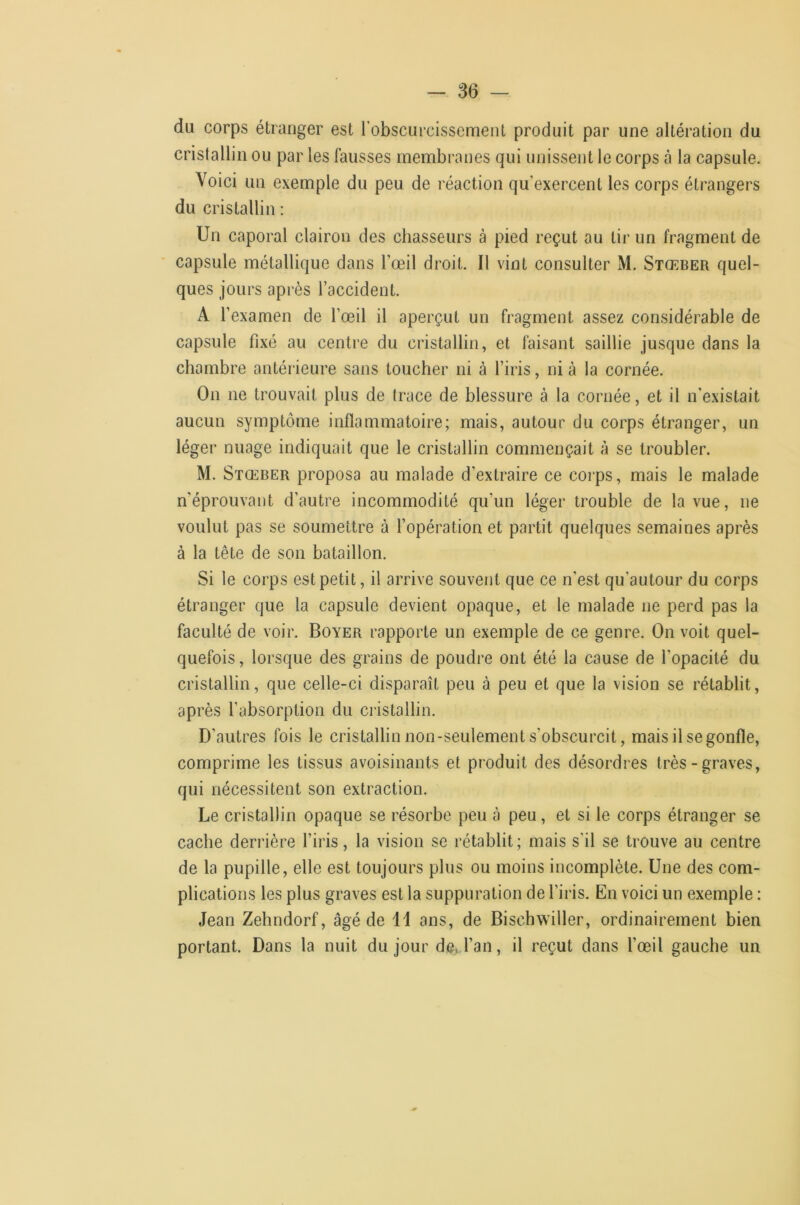 du corps étranger est robscurcissemeiit produit par une altération du cristallin ou par les fausses membranes qui unissent le corps à la capsule. Voici un exemple du peu de réaction qu’exercent les corps étrangers du cristallin ; Un caporal clairon des chasseurs à pied reçut au lii- un fragment de capsule métallique dans l’œil droit. Il vint consulter M. Stœber quel- ques jours après l’accident. A l’examen de l’œil il aperçut un fragment assez con.sidérable de capsule fixé au centre du cristallin, et faisant saillie jusque dans la chambre antérieure sans toucher ni à l’iris, ni à la cornée. On ne trouvait plus de trace de blessure à la cornée, et il n’existait aucun symptôme inflammatoire; mais, autour du corps étranger, un léger nuage indiquait que le cristallin commençait à se troubler. M. Stœber proposa au malade d’extraire ce corps, mais le malade n’éprouvant d’autre incommodité qu’un léger trouble de la vue, ne voulut pas se soumettre à l’opération et partit quelques semaines après à la tête de son bataillon. Si le corps est petit, il arrive souvent que ce n'est qu’autour du corps étranger que la capsule devient opaque, et le malade ne perd pas la faculté de voir. Boyer rapporte un exemple de ce genre. On voit quel- quefois, lorsque des grains de poudre ont été la cause de l’opacité du cristallin, que celle-ci disparaît peu à peu et que la vision se rétablit, après l’absorption du cristallin. D’autres fois le cristallin non-seulement s’obscurcit, mais il se gonfle, comprime les tissus avoisinants et produit des désordres très-graves, qui nécessitent son extraction. Le cristallin opaque se résorbe peu à peu, et si le corps étranger se cache derrière l’iris, la vision se rétablit; mais s'il se trouve au centre de la pupille, elle est toujours plus ou moins incomplète. Une des com- plications les plus graves est la suppuration de l’iris. En voici un exemple : Jean Zehndorf, âgé de 11 ans, de Bischwiller, ordinairement bien portant. Dans la nuit du jour dej.l’an, il reçut dans l’œil gauche un
