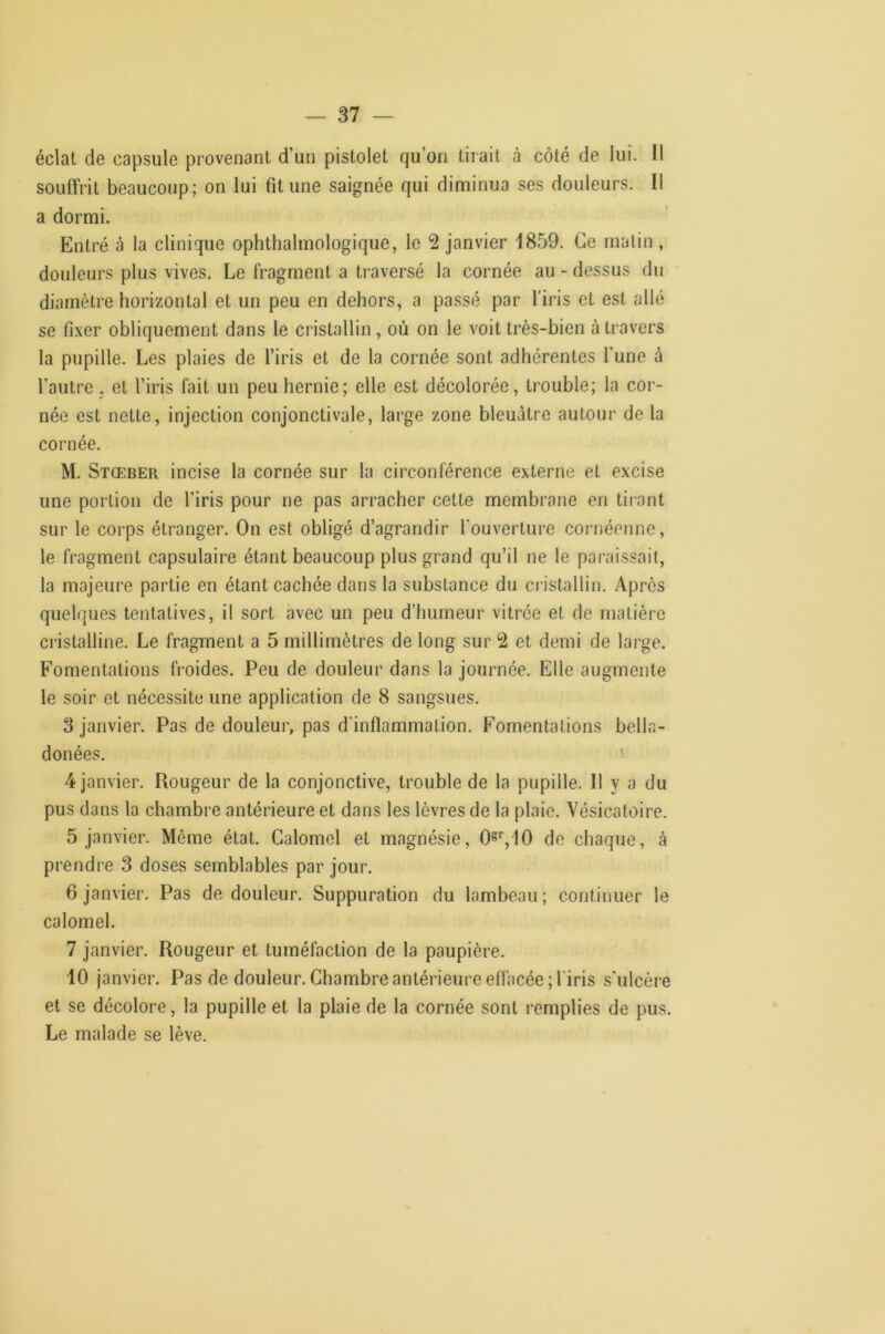 éclat de capsule provenant d’un pistolet qu’on tirait à côté de lui. Il souffrit beaucoup; on lui fit une saignée qui diminua ses douleurs. Il a dormi. Entré à la clinique ophthalmologique, le 2 janvier 1859. Ce malin, douleurs plus vives. Le fragment a traversé la cornée au - dessus du diamètre horizontal et un peu en dehors, a passé par l'iris et est allé se fixer obliquement dans le cristallin, où on le voit très-bien à travers la pupille. Les plaies de l’iris et de la cornée sont adhérentes l'une à l’autre J et l’iris fait un peu hernie; elle est décolorée, trouble; la cor- née est nette, injection conjonctivale, large zone bleuâtre autour de la cornée. M. Stœber incise la cornée sur la circonférence externe et excise une portion de l’iris pour ne pas arracher cette membrane en tirant sur le corps étranger. On est obligé d’agrandir l'ouverture cornéenne, le fragment capsulaire étant beaucoup plus grand qu’il ne le paraissait, la majeure partie en étant cachée dans la substance du ci’istallin. Après quelques tentatives, il sort avec un peu d’humeur vitrée et de matière ci'istalline. Le fragment a 5 millimètres de long sur 2 et demi de large. Fomentations froides. Peu de douleur dans la journée. Elle augmente le soir et nécessite une application de 8 sangsues. 3 janvier. Pas de douleur, pas d'inflammation. Fomentations bella- donées. 4 janvier. Rougeur de la conjonctive, trouble de la pupille. Il y a du pus dans la chambre antérieure et dans les lèvres de la plaie. Vésicatoire. 5 janvier. Même état. Calomel et magnésie, 08'',10 de chaque, à prendre 3 doses semblables par jour. 6 janvier. Pas de douleur. Suppuration du lambeau; continuer le calomel. 7 janvier. Rougeur et tuméfaction de la paupière. 10 janvier. Pas de douleur. Chambre antérieure effacée; l'iris s'ulcère et se décolore, la pupille et la plaie de la cornée sont remplies de pus. Le malade se lève.