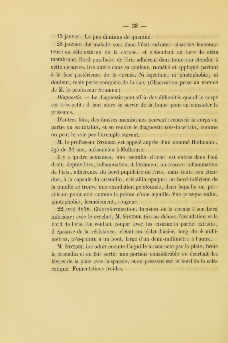 15 janvier. Le pus diminue de quantité. 28 janvier. Le malade sort dans l’état suivant: cicatrice leucoma- teuse au côté externe de la cornée, et s’étendant au tiers de cette membrane. Bord pupillaire de l’iris adhérent dans toute son étendue à cette cicatrice. Iris altéré dans sa couleur, tuméfié et appliqué partout à la face postérieure de la cornée. Ni injection, ni photophobie, ni douleur, mais perte complète de la vue. (Observation prise au service de M. le professeur Stœber.) Diagnostic. — Le diagnostic peut offrir des difficultés quand le corps est très-petit; il faut alors se servir de la loupe pour en constater la présence. D’autres fois, des fausses membranes peuvent recouvrir le corps en partie ou en totalité, et en rendre le diagnostic très-incertain, comme on peut le voir par l’exemple suivant. M. le professeur Stœber est appelé auprès d’un nommé Hollmann , âgé de 3i ans, mécanicien à Mulhouse. Il y a quatre semaines, une esquille d’acier est entrée dans l’œil droit, depuis lors, inflammation. A l’examen, on trouve: inflammation de l’iris, adhérence du bord pupillaire de l’iris, dans toute son éten- due, à la capsule du cristallin; cristallin opaque; au bord inférieur de la pupille se trouve une exsudation pelotonnée, dans laquelle on per- çoit un point noir comme la pointe d’une aiguille. Vue presque nulle, photophobie, larmoiement, rougeur. 22 avril 1858. Chloroformisation. Incision de la cornée à son bord inférieur; avec le crochet, M. Stœber tire au dehors l’exsudation et le bord de l’iris. En voulant couper avec les ciseaux la partie extraite, il éprouve de la résistance, c’était un éclat d’acier, long de 4 milli- mètres, très-pointu à un bout, large d’un demi-millimètre à l’autre. M. Stœber introduit ensuite l’aiguille à cataracte par la plaie, broie le cristallin et en fait sortir une portion considérable en écartant les lèvres de la plaie avec la spatule, et en pressant sur le bord de la sclé- rotique. Fomentations froides.