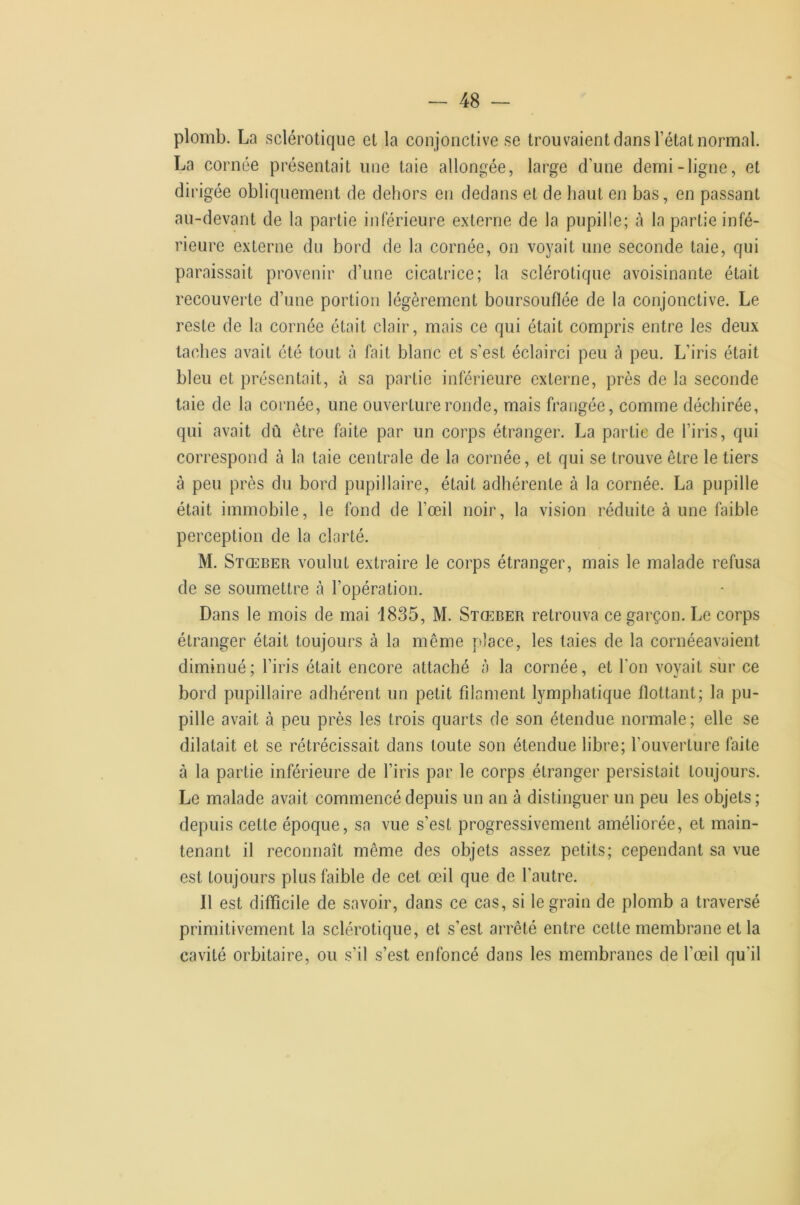 plomb. La sclérotique et la conjonctive se trouvaient dans l’état normal. La cornée présentait une taie allongée, large d’une demi-ligne, et dirigée obliquement de dehors en dedans et de haut en bas, en passant au-devant de la partie inférieure externe de la pupille; à la partie infé- rieure externe du bord de la cornée, on voyait une seconde taie, qui paraissait provenir d’une cicatrice; la sclérotique avoisinante était recouverte d’une portion légèrement boursouflée de la conjonctive. Le reste de la cornée était clair, mais ce qui était compris entre les deux taches avait été tout à fait blanc et s'est éclairci peu à peu. L’iris était bleu et présentait, à sa partie inférieure externe, près de la seconde laie de la cornée, une ouverture ronde, mais frangée, comme déchirée, qui avait dû être faite par un corps étranger. La partie de l’iris, qui correspond à la taie centrale de la cornée, et qui se trouve être le tiers à peu près du bord pupillaire, était adhérente à la cornée. La pupille était immobile, le fond de l’œil noir, la vision réduite à une faible perception de la clarté. M. Stœber voulut extraire le corps étranger, mais le malade refusa de se soumettre à l’opération. Dans le mois de mai 1835, M. Stœber retrouva ce garçon. Le corps étranger était toujours à la même place, les taies de la cornéeavaient diminué; l’iris était encore attaché à la cornée, et l’on voyait sur ce bord pupillaire adhérent un petit filament lymphatique flottant; la pu- pille avait à peu près les trois quarts de son étendue normale; elle se dilatait et se rétrécissait dans toute son étendue libre; l’ouverture faite à la partie inférieure de l’iris par le corps étranger persistait toujours. Le malade avait commencé depuis un an à distinguer un peu les objets ; depuis cette époque, sa vue s’est progressivement améliorée, et main- tenant il reconnaît même des objets assez petits; cependant sa vue est toujours plus faible de cet œil que de l’autre. Il est difficile de savoir, dans ce cas, si le grain de plomb a traversé primitivement la sclérotique, et s’est arrêté entre cette membrane et la cavité orbitaire, ou s’il s’est enfoncé dans les membranes de l’œil qu’il