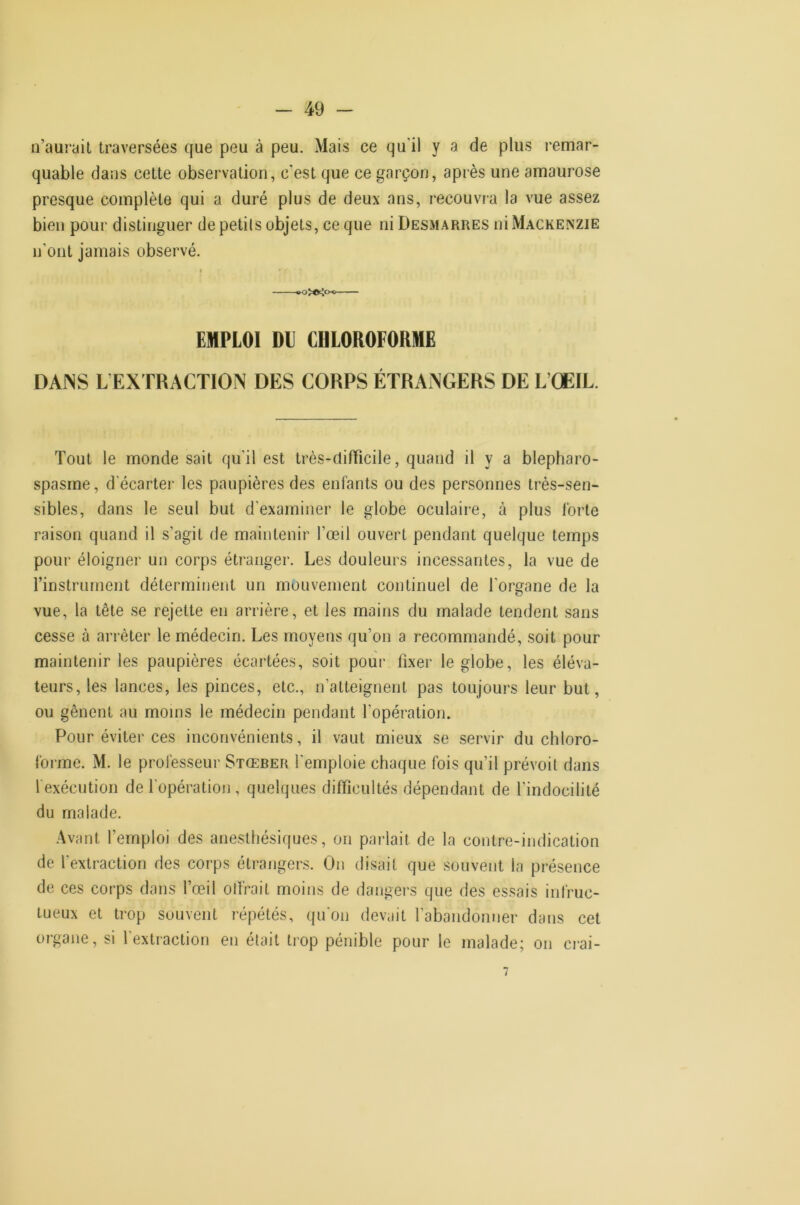 n’aurail traversées que peu à peu. Mais ce qu'il y a de plus remar- quable dans cette observation, c’est que ce garçon, après une amaurose presque complète qui a duré plus de deux ans, recouvia la vue assez bien pour distinguer depetils objets, ce que ni Desmarres ni Mackenzie n’ont jamais observé. EMPLOI DU CHLOROFORME DAINS L EXTRACTION DES CORPS ÉTRANGERS DE L’ŒIL. Tout le monde sait qu'il est très-difficile, quand il y a blepharo- spasme, d’écarter les paupières des enfants ou des personnes très-sen- sibles, dans le seul but d'examiner le globe oculaire, à plus forte raison quand il s’agit de maintenir l’œil ouvert pendant quelque temps pour éloigner un corps étranger. Les douleurs incessantes, la vue de l’instrument déterminent un mouvement continuel de l’organe de la vue, la tête se rejette en arrière, et les mains du malade tendent sans cesse à arrêter le médecin. Les moyens qu’on a recommandé, soit pour maintenir les paupières écartées, soit pour fixer le globe, les éléva- teurs, les lances, les pinces, etc., n’atteignent pas toujours leur but, ou gênent au moins le médecin pendant l’opération. Pour éviter ces inconvénients, il vaut mieux se servir du chloro- forme. M. le professeur Stœber l'emploie chaque fois qu’il prévoit dans fexécution de l'opération, quelques difficultés dépendant de l’indocilité du malade. •Avant l’emploi des anesthésiques, on parlait de la contre-indication de l'extraction des corps étrangers. On disait que .souvent la présence de ces corps dans l’œil offrait moins de dangers que des essais infruc- tueux et trop souvent répétés, qu'on devait l’abandonner dans cet organe, si l’extraction en était trop pénible pour le malade; on ci-ai-