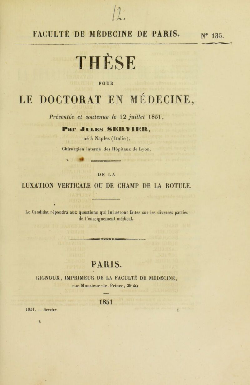 FACULTÉ DE MÉDECINE DE PARIS. N* 135. POUR LE DOCTORAT EN MÉDECINE, Présentée et soutenue le 12 juillet 1851, « Par «Iules SERVIE!*, né à Naples (Italie), Chirurgien interne des Hôpitaux de Lyon. DE LA LUXATION VERTICALE OU DE CHAMP DE LA ROTULE. Le Candidat répondra aux questions qui lui seront faites sur les diverses parties de l’enseignement médical. PARIS. KIGNGUX, IMPRIMEUR DE LA FACULTE DE MEDECINE, rue Monsieur-le - Prince, 2D Us. 1851 1851. — Servit r. 1
