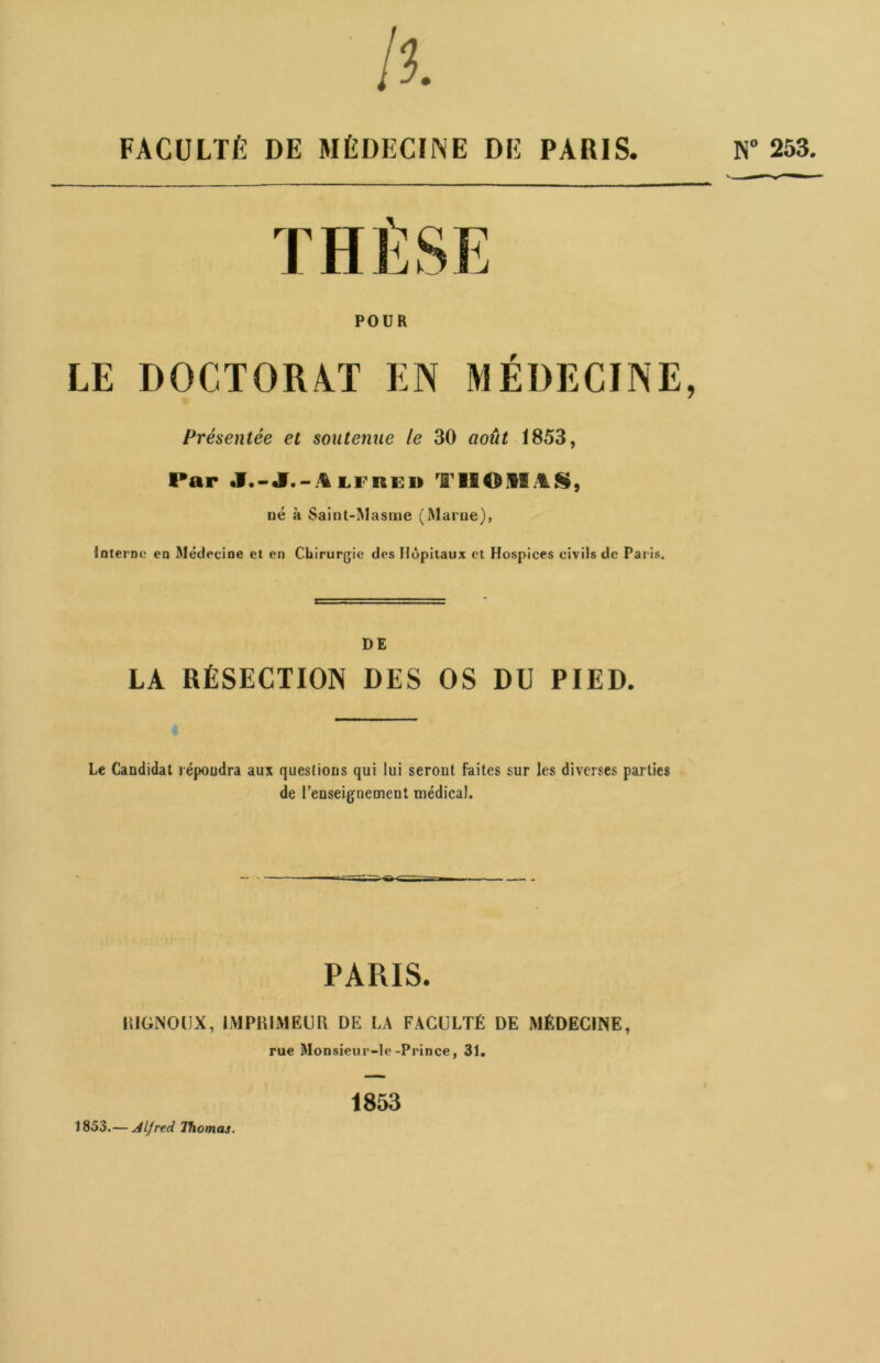N° 253. Il FACULTÉ DE MÉDECINE DE PARIS. THÈSE POUR LE DOCTORAT EN MÉDECINE, Présentée et soutenue le 30 août 1853, Par J.-J.-iu re» THOMAS, né à Saint-Masme (Marne), Interne en Médecine et en Chirurgie des Hôpitaux et Hospices civils de Paris. DE LA RÉSECTION DES OS DU PIED. Le Candidat répondra aux questions qui lui seront faites sur les diverses parties de renseignement médical. PARIS. IIIGNOUX, IMPRIMEUR DE LA FACULTÉ DE MÉDECINE, rue Monsieur-le-Prince, 31. 1853.— Alfred Thomas. 1853