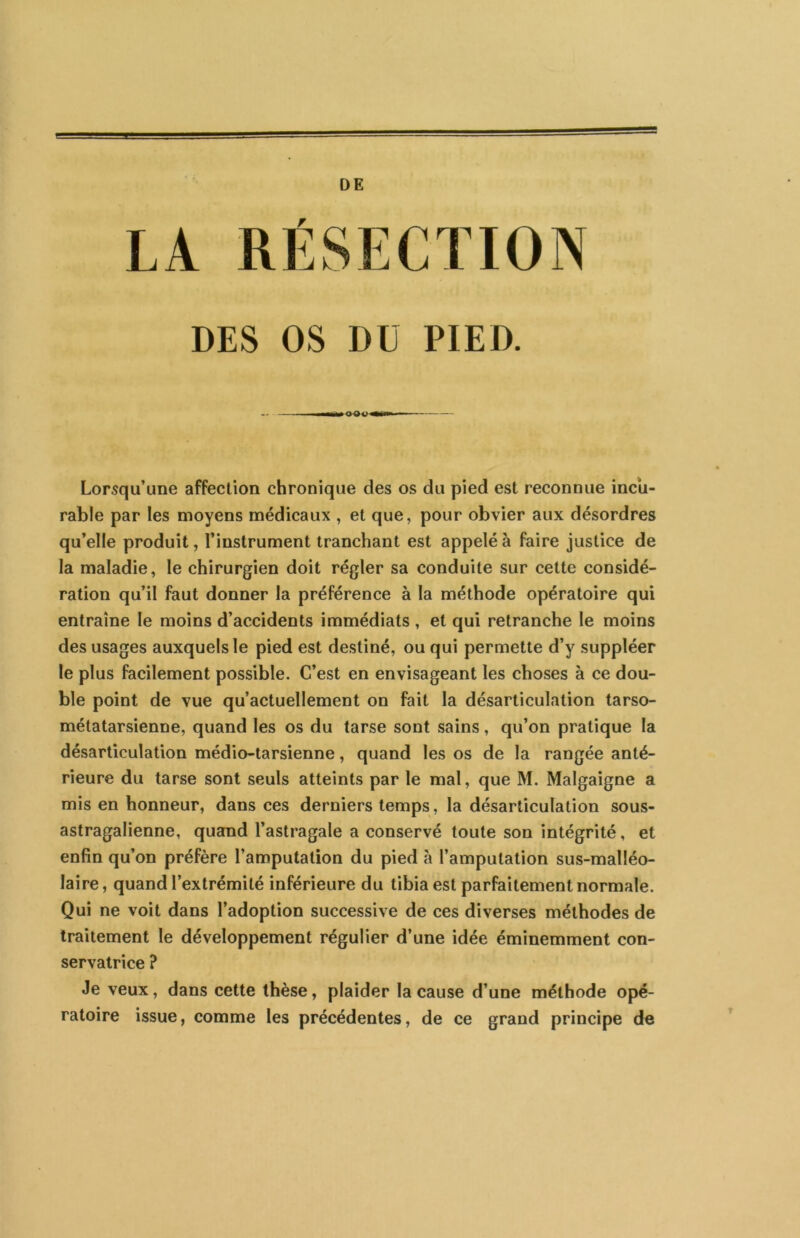 DE DES OS DU PIED. Lorsqu’une affection chronique des os du pied est reconnue incu- rable par les moyens médicaux , et que, pour obvier aux désordres qu’elle produit, l’instrument tranchant est appelé à faire justice de la maladie, le chirurgien doit régler sa conduite sur cette considé- ration qu’il faut donner la préférence à la méthode opératoire qui entraîne le moins d’accidents immédiats , et qui retranche le moins des usages auxquels le pied est destiné, ou qui permette d’y suppléer le plus facilement possible. C’est en envisageant les choses à ce dou- ble point de vue qu’actuellement on fait la désarticulation tarso- métatarsienne, quand les os du tarse sont sains, qu’on pratique la désarticulation médio-tarsienne, quand les os de la rangée anté- rieure du tarse sont seuls atteints par le mal, que M. Malgaigne a mis en honneur, dans ces derniers temps, la désarticulation sous- astragalienne, quand l’astragale a conservé toute son intégrité, et enfin qu’on préfère l’amputation du pied à l’amputation sus-malléo- laire, quand l’extrémité inférieure du tibia est parfaitement normale. Qui ne voit dans l’adoption successive de ces diverses méthodes de traitement le développement régulier d’une idée éminemment con- servatrice ? Je veux, dans cette thèse, plaider la cause d’une méthode opé- ratoire issue, comme les précédentes, de ce grand principe de
