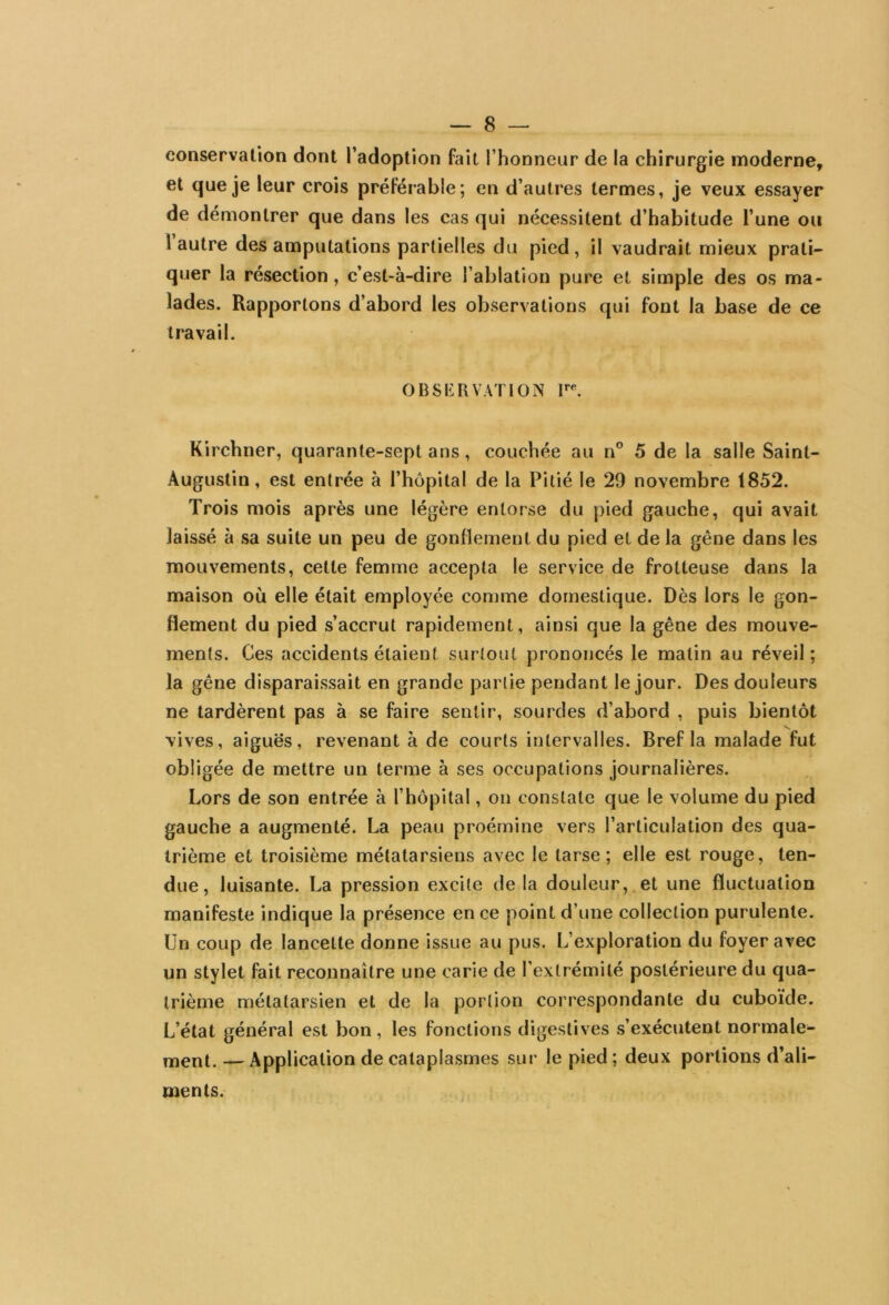 conservation dont l’adoption fait l’honneur de la chirurgie moderne, et que je leur crois préférable; en d’autres termes, je veux essayer de démontrer que dans les cas qui nécessitent d’habitude l’une ou 1 autre des amputations partielles du pied, il vaudrait mieux prati- quer la résection, c’est-à-dire l’ablation pure et simple des os ma- lades. Rapportons d’abord les observations qui font la base de ce travail. OBSERVATION lre. Kirchner, quarante-sept ans, couchée au n° 5 de la salle Saint- Augustin, est entrée à l’hôpital de la Pitié le 29 novembre 1852. Trois mois après une légère entorse du pied gauche, qui avait laissé à sa suite un peu de gonflement du pied et de la gêne dans les mouvements, cette femme accepta le service de frotteuse dans la maison où elle était employée comme domestique. Dès lors le gon- flement du pied s’accrut rapidement, ainsi que la gêne des mouve- ments. Ces accidents étaient surtout prononcés le malin au réveil; la gêne disparaissait en grande partie pendant le jour. Des douleurs ne tardèrent pas à se faire sentir, sourdes d’abord , puis bientôt vives, aiguës, revenant à de courts intervalles. Bref la malade fut obligée de mettre un terme à ses occupations journalières. Lors de son entrée à l’hôpital, on constate que le volume du pied gauche a augmenté. La peau proémine vers l’articulation des qua- trième et troisième métatarsiens avec le tarse; elle est rouge, ten- due, luisante. La pression excite de la douleur, et une fluctuation manifeste indique la présence en ce point d’une collection purulente. Un coup de lancette donne issue au pus. L’exploration du foyer avec un stylet fait reconnaître une carie de l’extrémité postérieure du qua- trième métatarsien et de la portion correspondante du cuboïde. L’état général est bon, les fonctions digestives s’exécutent normale- ment. — Application de cataplasmes sur le pied; deux portions d’ali- ments.