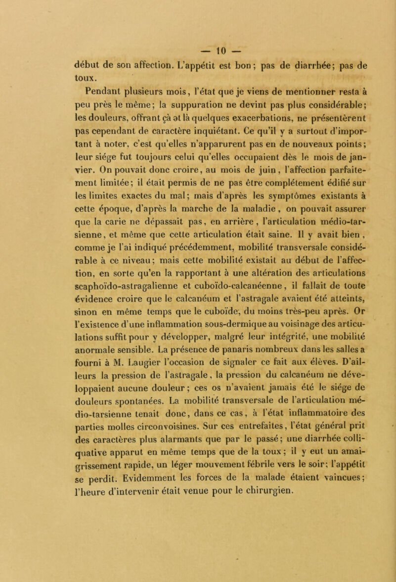 début de son affection. L’appétit est bon; pas de diarrhée; pas de toux. Pendant plusieurs mois, l’état que je viens de mentionner resta à peu près le même; la suppuration ne devint pas plus considérable; les douleurs, offrant çà at là quelques exacerbations, ne présentèrent pas cependant de caractère inquiétant. Ce qu’il y a surtout d’impor- tant à noter, c’est qu’elles n’apparurent pas en de nouveaux points; leur siège fut toujours celui qu’elles occupaient dès le mois de jan- vier. On pouvait donc croire, au mois de juin, l’affection parfaite- ment limitée; il était permis de ne pas être complètement édifié sur les limites exactes du mal; mais d’après les symptômes existants à cette époque, d’après la marche de la maladie , on pouvait assurer que la carie ne dépassait pas, en arrière, l’articulation médio-tar- sienne, et même que cette articulation était saine. Il y avait bien , comme je l’ai indiqué précédemment, mobilité transversale considé- rable à ce niveau; mais cette mobilité existait au début de l'affec- tion, en sorte qu’en la rapportant à une altération des articulations scaphoïdo-astragalienne et cuboïdo-calcanéenne, il fallait de toute évidence croire que le calcanéum et l’astragale avaient été atteints, sinon en même temps que le cuboïde, du moins très-peu après. Or l’existence d’une inflammation sous-dermique au voisinage des articu- lations suffit pour y développer, malgré leur intégrité, une mobilité anormale sensible. La présence de panaris nombreux dans les salles a fourni à M. Laugier l’occasion de signaler ce fait aux élèves. D’ail- leurs la pression de l’astragale, la pression du calcanéum ne déve- loppaient aucune douleur ; ces os n’avaient jamais été le siège de douleurs spontanées. La mobilité transversale de l’articulation mé- dio-tarsienne tenait donc, dans ce cas, à l’état inflammatoire des parties molles circonvoisines. Sur ces entrefaites, l’état général prit des caractères plus alarmants que par le passé; une diarrhée colli- quative apparut en même temps que de la toux ; il y eut un amai- grissement rapide, un léger mouvement fébrile vers le soir; l’appétit se perdit. Evidemment les forces de la malade étaient vaincues; l’heure d’intervenir était venue pour le chirurgien.