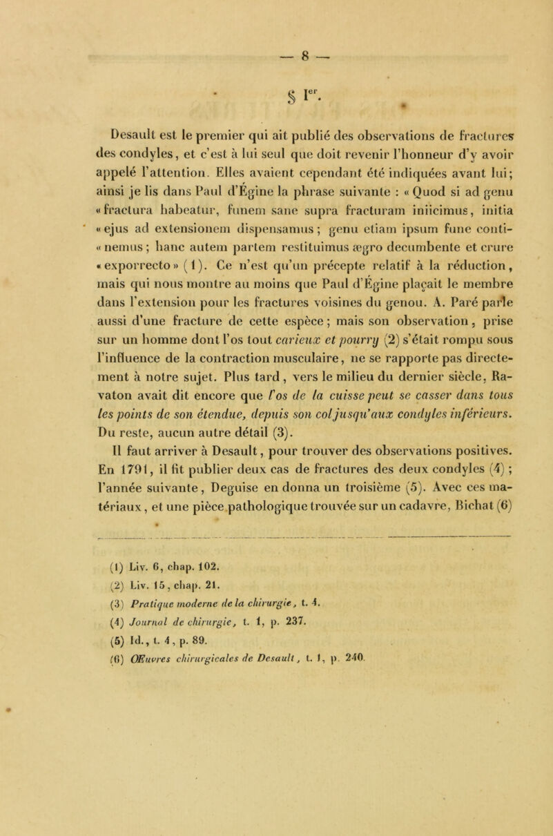 Desault est le premier qui ait publié des observations de fractures des condyles, et c’est à lui seul que doit revenir l’honneur d’y avoir appelé l’attention. Elles avaient cependant été indiquées avant lui; » ainsi je lis dans Paul d’Egine la phrase suivante : « Quod si ad genu «fractura habeatur, funem sane supra fracturam iniicimus, initia «ejus ad extensionem dispensamus ; genu etiam ipsum fune conti- «nemus; banc autem partem restituimus ægro decumbente et crure «exporrecto» (1). Ce n’est qu’un précepte relatif à la réduction, mais qui nous montre au moins que Paul d’Egine plaçait le membre dans P extension pour les fractures voisines du genou. À. Paré parle aussi d’une fracture de cette espèce ; mais son observation, prise sur un homme dont l’os tout carieux et pourry (2) s’était rompu sous l’influence de la contraction musculaire, ne se rapporte pas directe- ment à notre sujet. Plus tard , vers le milieu du dernier siècle, Ra- vaton avait dit encore que l'os de la cuisse peut se casser dans tous les points de son étendue, depuis son col jusqu aux condyles inférieurs. Du reste, aucun autre détail (3). Il faut arriver à Desault, pour trouver des observations positives. En 1791, il fit publier deux cas de fractures des deux condyles (4) ; l’année suivante, Déguisé en donna un troisième (5). Avec ces ma- tériaux , et une pièce pathologique trouvée sur un cadavre, Bichat (6) (1) Liv. 6, chap. 102. (2) Liv. 15, cliap. 21. (3) Pratique moderne delà chirurgie, t. 4. (4) Journal de chirurgie, t. 1, p. 237. (5) Id., t. 4, p. 89. (G) Œuvres chirurgicales de Desault, t. 1, p. 240.