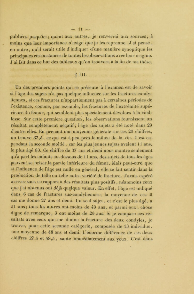 publiées jusqu’ici; quant aux autres, je renverrai aux sources, à moins que leur importance n’exige que je les reprenne. J’ai pensé , en outre, qu’il serait utile d’indiquer d’une manière synoptique les principales circonstances de toutes les observations avec leur origine. J’ai fait dans ce but des tableaux qu’on trouvera à la fin de ma thèse. S Uï- Un des premiers points qui se présente à l’examen est de savoir si l’àge des sujets n’a pas quelque influence sur les fractures condy- liennes, si ces fractures n’appartiennent pas à certaines périodes de l’existence, comme, par exemple, les fractures de l’extrémité supé- rieure du fémur, qui semblent plus spécialement dévolues à la vieil- lesse. Sur cette première question, les observations fournissent un résultat complètement négatif; l’âge des sujets a été noté dans 29 d’entre elles. En prenant une moyenne générale sur ces 29 chiffres, on trouve 37,5, ce qui est à peu près le milieu de la vie. C’est ce- pendant la seconde moitié, car les plus jeunes sujets avaient 11 ans, le plus âgé 83. Ce chiffre de 37 ans et demi nous montre seulement qu’à part les enfants au-dessous de 11 ans, des sujets de tous les âges peuvent se briser la partie inférieure du fémur. Mais peut-être que si l’influence de l'âge est nulle en général, elle se fait sentir dans la production de telle ou telle autre variété de fracture. J’avais espéré arriver sous ce rapport à des résultats plus positifs , néanmoins ceux que j’ai obtenus ont déjà quelque valeur. En effet, l’âge est indiqué dans G cas de fractures sus-condyliennes ; la moyenne de ces G cas me donne 27 ans et demi. Un seul sujet, et c est le plus âgé, a 51 ans; tous les autres ont moins de 40 ans, et parmi eux , chose digne de remarque, 3 ont moins de 20 ans. Si je compare ces ré- sultats avec ceux que me donne la fracture des deux condyles, je trouve, pour cette seconde catégorie, composée de 13 individus, une moyenne de 48 ans et demi. L’énorme différence de ces deux chiffres 27,5 et 48,5, saute immédiatement aux yeux. C’est dans