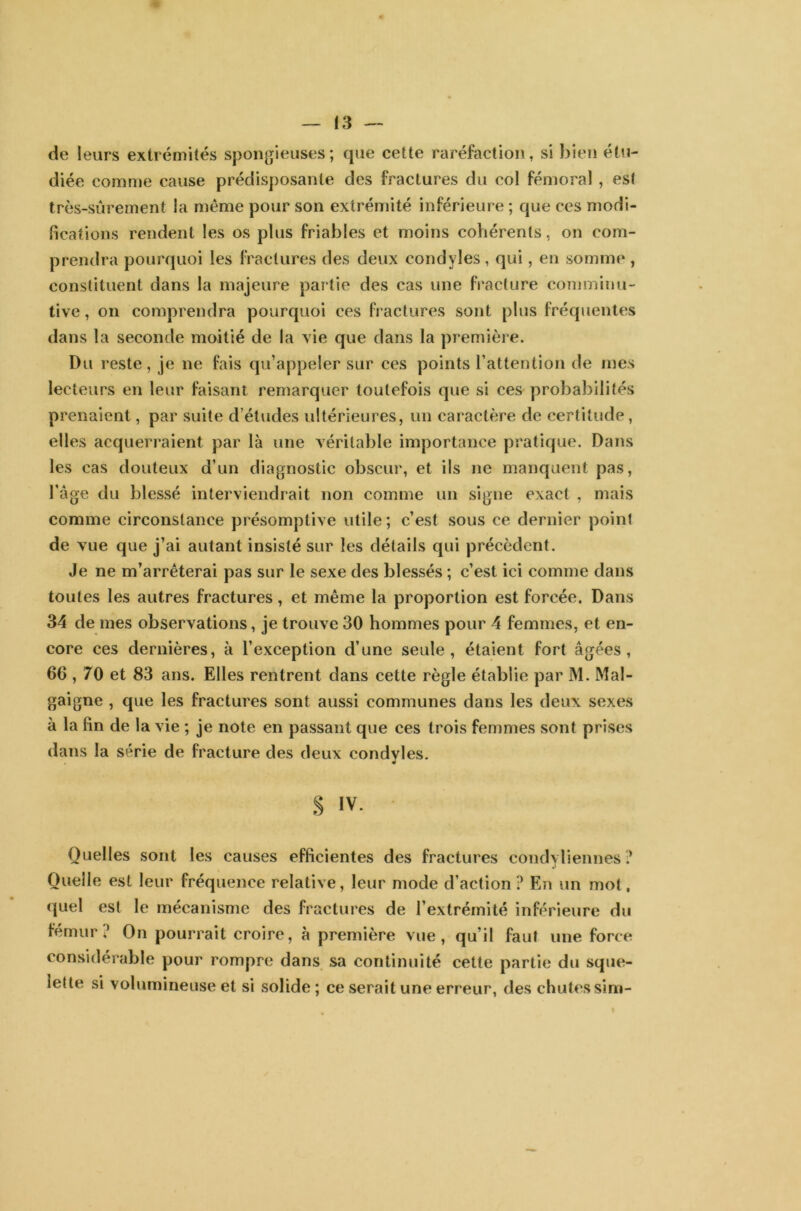 de leurs extrémités spongieuses; que cette raréfaction, si bien étu- diée comme cause prédisposante des fractures du col fémoral, est très-sûrement la même pour son extrémité inférieure ; que ces modi- fications rendent les os plus friables et moins cohérents, on com- prendra pourquoi les fractures des deux condyles , qui, en somme , constituent dans la majeure partie des cas une fracture comminu- tive, on comprendra pourquoi ces fractures sont plus fréquentes dans la seconde moitié de la vie que dans la première. Du reste, je ne fais qu’appeler sur ces points l’attention de mes lecteurs en leur faisant remarquer toutefois que si ces probabilités prenaient, par suite d’études ultérieures, un caractère de certitude, elles acquerraient par là une véritable importance pratique. Dans les cas douteux d’un diagnostic obscur, et ils ne manquent pas, l’âge du blessé interviendrait non comme un signe exact , mais comme circonstance présomptive utile; c’est sous ce dernier point de vue que j’ai autant insisté sur les détails qui précèdent. Je ne m’arrêterai pas sur le sexe des blessés ; c’est ici comme dans toutes les autres fractures, et même la proportion est forcée. Dans 34 de mes observations, je trouve 30 hommes pour 4 femmes, et en- core ces dernières, à l’exception d’une seule, étaient fort âgées, 66,70 et 83 ans. Elles rentrent dans cette règle établie par M. Mal- gai gne , que les fractures sont aussi communes dans les deux sexes à la fin de la vie ; je note en passant que ces trois femmes sont prises dans la série de fracture des deux condvles. • S iv- Quelles sont les causes efficientes des fractures condyliennes ? Quelle est leur fréquence relative, leur mode d’action ? En un mot. quel est le mécanisme des fractures de l’extrémité inférieure du fémur ? On pourrait croire, à première vue, qu’il faut une force considérable pour rompre dans sa continuité cette partie du sque- lette si volumineuse et si solide ; ce serait une erreur, des chutes sim-