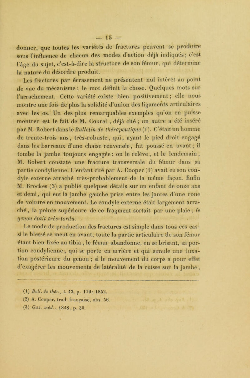 donner, que toutes les variétés de fractures peuvent se produire sous l'influence de chacun des modes d’action déjà indiqués; c’est l’âge du sujet, c’est-à-dire la structure de son fémur, qui détermine la nature du désordre produit. Les fractures par écrasement ne présentent nul intérêt au point de vue du mécanisme ; le mot définit la chose. Quelques mots sur l’arrachement. Cette variété existe bien positivement; elle nous montre une fois de plus la solidité d’union des ligaments articulaires avec les os. Un des plus remarquables exemples qu’on en puisse montrer est le fait de M. Coural , déjà cité ; un autre a été inséré par M. Robert dans le Bulletin de thérapeutique (1). C’était un homme de trente-trois ans, très-robuste, qui, ayant le pied droit engagé dans les barreaux d’une chaise renversée, fut poussé en avant; il tombe la jambe toujours engagée ; on le relève, et le lendemain , M. Robert constate une fracture transversale du fémur dans sa partie condylienne. L’enfant cité par A. Cooper (1) avait eu son con- dyle externe arraché très-probablement de la même façon. Enfin M. Broches (3) a publié quelques détails sur un enfant de onze ans et demi, qui eut la jambe gauche prise entre les jantes d’une roue de voiture en mouvement. Le condyle externe était largement arra- ché , la pointe supérieure de ce fragment sortait par une plaie ; le genou était très-tordu. Le mode de production des fractures est simple dans tous ces cas: si le blessé se meut en avant, toute la partie articulaire de son fémur étant bien fixée au tibia , le fémur abandonne, en se brisant, sa por- tion condylienne, qui se porte en arrière et qui simule une luxa- tion postérieure du genou ; si le mouvement du corps a pour effet d’exagérer les mouvements de latéralité de la cuisse sur la jambe, (1) Bull, de ihér., t. 42, p. 179; 1852. (2) A. Cooper, trad. française, obs. 56.