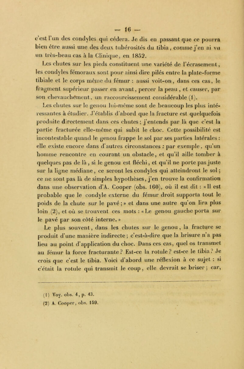 c’est l’un des condyles qui cédera. Je dis en passant que ce pourra bien être aussi une des deux tubérosités du tibia, comme j’en ai yu un très-beau cas à la Clinique, en 1852. Les chutes sur les pieds constituent une variété de l’écrasement, les condyles fémoraux sont pour ainsi dire pilés entre la plate-forme tibiale et le corps même du fémur : aussi voit-on, dans ces cas, le fragment supérieur passer en avant, percer la peau , et causer, par son chevauchement, un raccourcissement considérable (I). Les chutes sur le genou lui-même sont de beaucoup les plus inté- ressantes à étudier. J’établis d’abord que la fracture est quelquefois produite directement dans ces chutes; j’entends par là que c’est la partie fracturée elle-même qui subit le choc. Cette possibilité est incontestable quand le genou frappe le sol par ses parties latérales : elle existe encore dans d’autres circonstances : par exemple, qu’un homme rencontre en courant un obstacle, et qu’il aille tomber à quelques pas de là, si le genou est fléchi, et qu’il ne porte pas juste sur la ligne médiane, ce seront les condyles qui atteindront le sol ; ce ne sont pas là de simples hypothèses, j’en trouve la confirmation dans une observation d’À. Cooper (obs. 160), où il est dit : «II est probable que le condyle externe du fémur droit supporta tout le poids de la chute sur le pavé ; » et dans une autre qu’on lira plus loin (2), et où se trouvent ces mots : «Le genou gauche porta sur le pavé par son côté interne. » Le plus souvent, dans les chutes sur le genou, la fracture se produit d’une manière indirecte; c’est-à-dire que la brisure n’a pas lieu au point d’application du choc. Dans ces cas, quel os transmet au fémur la force fracturante? Est-ce la rotule? est-ce le tibia? Je crois que c’est le tibia. Voici d’abord une réflexion à ce sujet : si c’était la rotule qui transmît le coup, elle devrait se briser; car, ( t ) Voy. obs. 4 , p. 43. (2) A. Cooper, obs. 159.