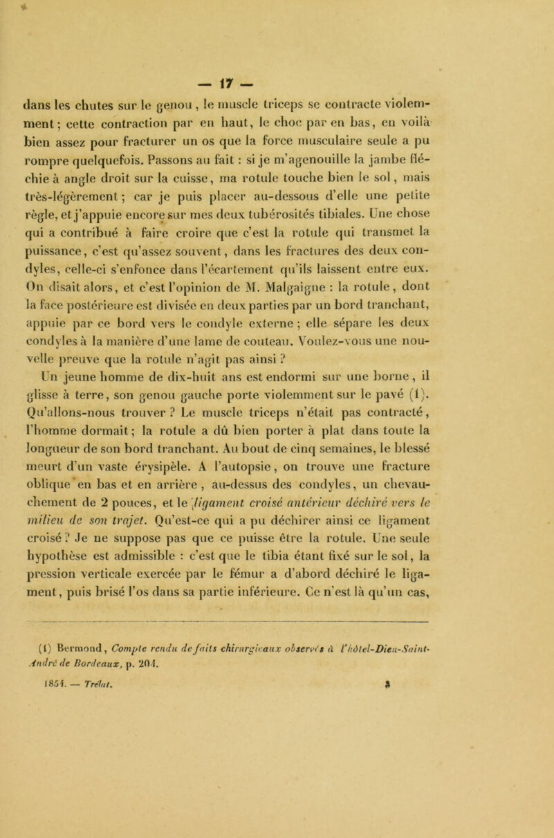 — \7 — dans les chutes sur le genou , le muscle triceps se contracte violem- ment; cette contraction par en haut, le choc par en bas, en voilà bien assez pour fracturer un os que la force musculaire seule a pu rompre quelquefois. Passons au fait : si je m’agenouille la jambe flé- chie à angle droit sur la cuisse, ma rotule touche bien le sol, mais très-légèrement ; car je puis placer au-dessous d’elle une petite règle, et j’appuie encore sur mes deux tubérosités tibiales. Une chose qui a contribué à faire croire que c’est la rotule qui transmet la puissance, c’est qu’assez souvent, dans les fractures des deux con- dyles, celle-ci s’enfonce dans l’écartement qu’ils laissent entre eux. On disait alors, et c’est l’opinion de M. Malgaigne : la rotule, dont la face postérieure est divisée en deux parties par un bord tranchant, appuie par ce bord vers le condyle externe ; elle sépare les deux eondvlesà la manière d’une lame de couteau. Voulez-vous une nou- velle preuve que la rotule n’agit pas ainsi ? Un jeune homme de dix-huit ans est endormi sur une borne , il glisse à terre, son genou gauche porte violemment sur le pavé (1). Qu’allons-nous trouver ? Le muscle triceps n’était pas contracté, l’homme dormait ; la rotule a dû bien porter à plat dans toute la longueur de son bord tranchant. Au bout de cinq semaines, le blessé meurt d’un vaste érysipèle. À l’autopsie, on trouve une fracture oblique en bas et en arrière, au-dessus des condyles, un chevau- chement de 2 pouces, et le ligament croisé anterieur déchiré vers le milieu de son trajet. Qu’est-ce qui a pu déchirer ainsi ce ligament croisé ? Je ne suppose pas que ce puisse être la rotule. Une seule hypothèse est admissible : c'est que le tibia étant fixé sur le sol, la pression verticale exercée par le fémur a d’abord déchiré le liga- ment, puis brisé l’os dans sa partie inférieure. Ce n'est là qu’un cas, (l) Berraond, Compte rendu de faits chirurgicaux observas à l’hôtel-Dieu-Saint’ André de Bordeaux, p. 201 a 1851 — T rétut.