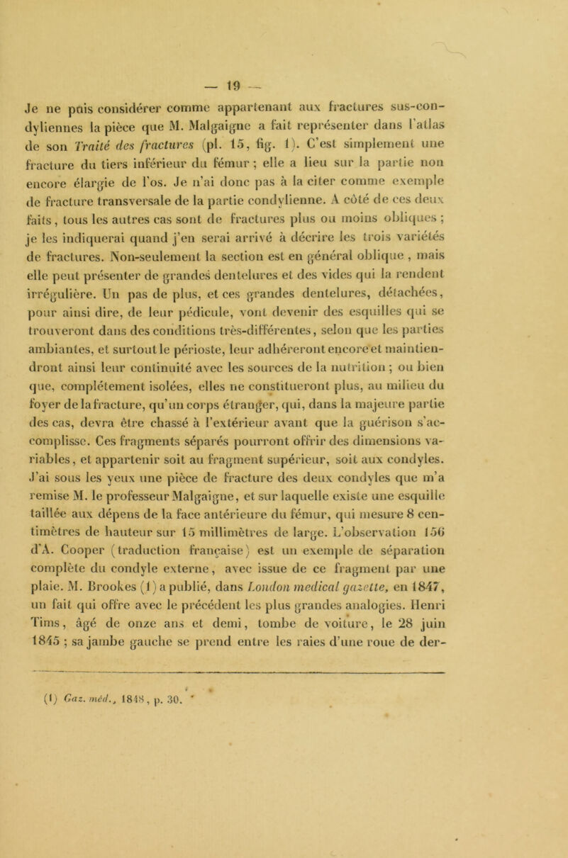 Je ne pais considérer comme appartenant aux fractures sus-con- dyliennes la pièce que M. Malgaigne a fait représenter dans l’atlas de son Traité des fractures (pl. 15, lig. 1). C’ est simplement une fracture du tiers inférieur du fémur ; elle a lieu sur la partie non encore élargie de l'os. Je n’ai donc pas à la citer comme exemple de fracture transversale de la partie condylienne. A coté de ces deux faits , tous les autres cas sont de fractures plus ou moins obliques ; je les indiquerai quand j’en serai arrivé à décrire les trois variétés de fractures. Non-seulement la section est en général oblique , mais elle peut présenter de grandes dentelures et des vides qui la rendent irrégulière. Un pas de plus, et ces grandes dentelures, détachées, pour ainsi dire, de leur pédicule, vont devenir des esquilles qui se trouveront dans des conditions très-différentes, selon que les parties ambiantes, et surtout le périoste, leur adhéreront encore et maintien- dront ainsi leur continuité avec les sources de la nutrition ; ou bien que, complètement isolées, elles ne constitueront plus, au milieu du foyer delafracture, qu’un corps étranger, qui, dans la majeure partie des cas, devra être chassé à l’extérieur avant que la guérison s’ac- complisse. Ces fragments séparés pourront offrir des dimensions va- riables, et appartenir soit au fragment supérieur, soit aux condyles. J’ai sous les yeux une pièce de fracture des deux condyles que m’a remise M. le professeur Malgaigne, et sur laquelle existe une esquille taillée aux dépens de la face antérieure du fémur, qui mesure 8 cen- timètres de hauteur sur 15 millimètres de large. L’observation 156 d'A. Cooper (traduction française) est un exemple de séparation complète du condyle externe, avec issue de ce fragment par une plaie. M. Brookes (f) a publié, dans London medical gazette, en 1847, un fait qui offre avec le précédent les plus grandes analogies. Henri Tirns, âgé de onze ans et demi, tombe de voiture, le 28 juin 1845 ; sa jambe gauche se prend entre les raies d’une roue de der-