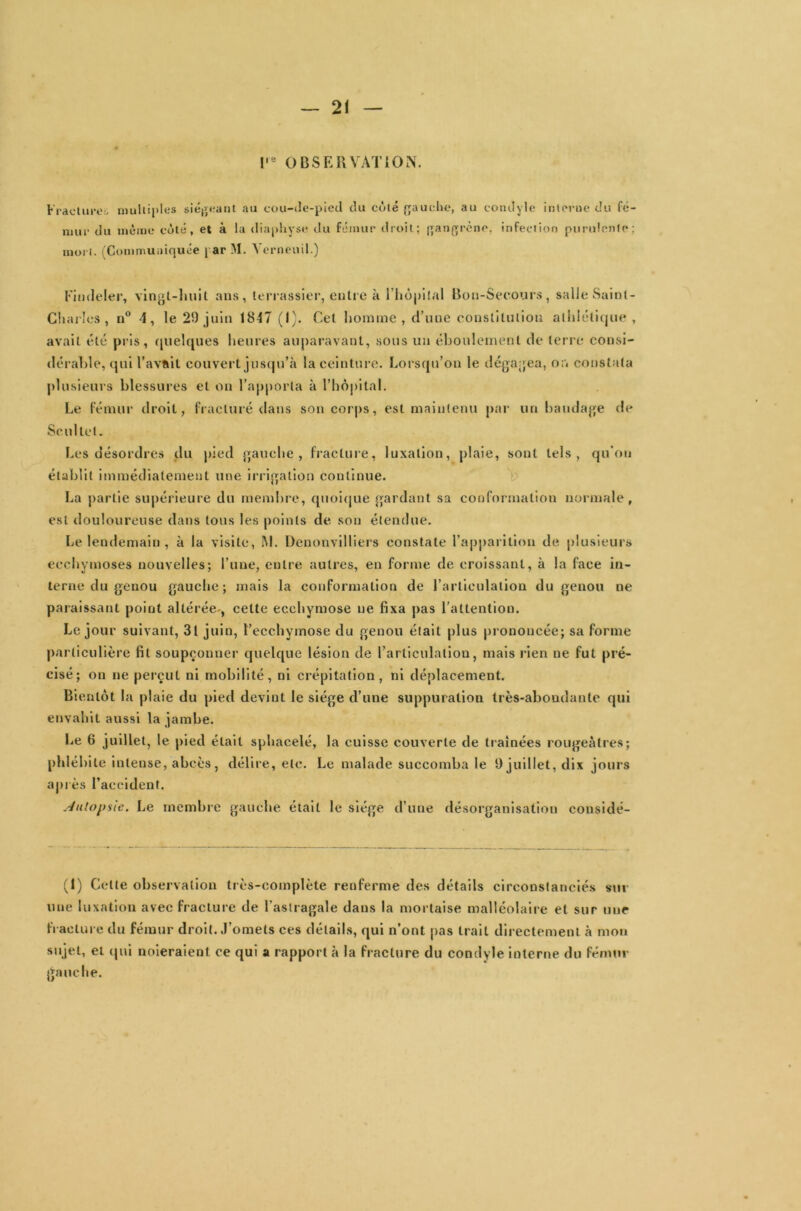 l'e OBSERVATION. Fracture. multiples siégeant au cou-de-pied du côté gauche, au condyle interne du fé- mur du même côté, et à la diaphyse du fémur droit; gangrène, infection purulente; mort. (Communiquée par M. Yerneuil.) Fimleler, vingt-huit ans, terrassier, entre k l’hôpital Bon-Secours, salle Saint- Charles , n° 4, le 29 juin 1847 (I). Cet homme, d’une constitution athlétique, avait été pris, quelques heures auparavant, sous un éboulernenl de terre consi- dérable, qui l’avait couvert jusqu’à la ceinture. Lorsqu’on le dégagea, on constata plusieurs blessures et on l’apporta k l’hôpital. Le fémur droit, fracturé dans son corps, est maintenu par un bandage de Se ni tel. Les désordres du pied gauche, fracture, luxation, plaie, sont tels, qu’on établit immédiatement une irrigation continue. La partie supérieure du membre, quoique gardant sa conformation normale, est douloureuse dans tous les points de son étendue. Le lendemain , k la visite, M. Denonvilliers constate l’apparition de plusieurs ecchymoses nouvelles; l’une, entre autres, en forme de croissant, k la faee in- terne du genou gauche; mais la conformation de l’articulation du genou ne paraissant point altérée , celte ecchymose ne fixa pas l’attention. Le jour suivant, 3t juin, l’ecchymose du genou était plus prononcée; sa forme particulière fit soupçonner quelque lésion de l'articulation, mais rien ne fut pré- cisé; on ne perçut ni mobilité, ni crépitation, ni déplacement. Bientôt la plaie du pied devint le siège d’une suppuration très-aboudanlc qui envahit aussi la jambe. Le 6 juillet, le pied était sphaeelé, la cuisse couverte de traînées rougeâtres; phléh ite intense, abcès, délire, etc. Le malade succomba le 9 juillet, dix jours après l’accident. Autopsie. Le membre gauche était le siège d’une désorganisation considé- (1) Cette observation très-complète renferme des détails circonstanciés sur une luxation avec fracture de l'astragale dans la mortaise malléolaire et sur une fracture du fémur droit. J’omets ces détails, qui n’ont pas trait directement k mon sujet, et qui noieraient ce qui a rapport k la fracture du condyle interne du fémur gauche.