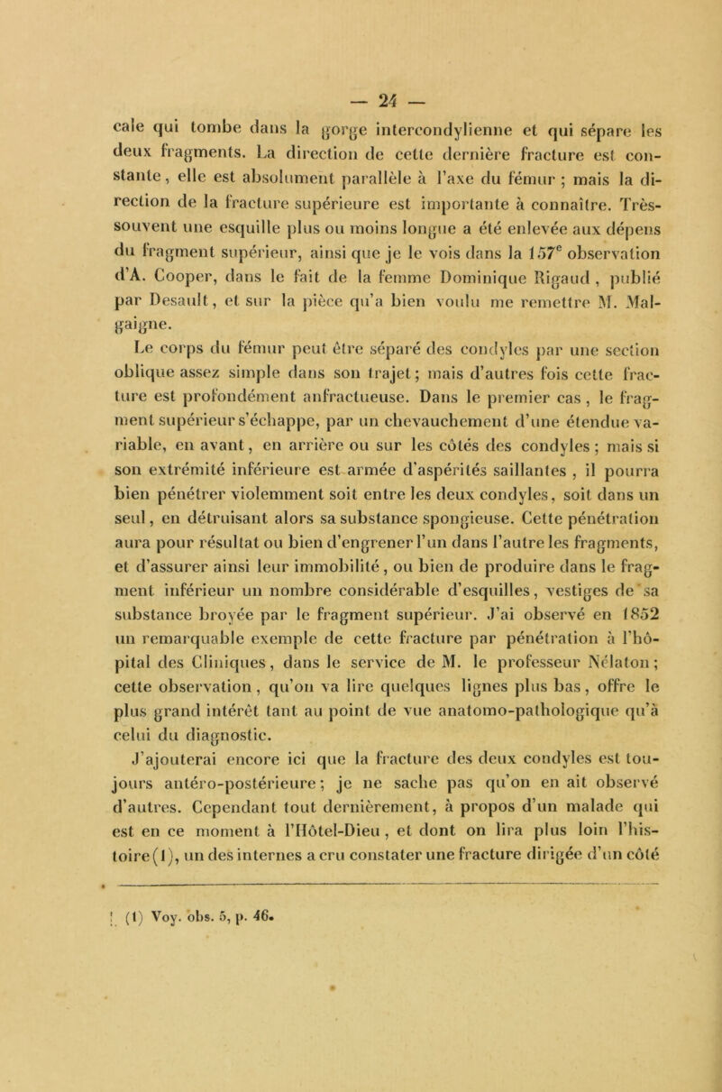 cale qui tombe dans la gorge intercondylienne et qui sépare les deux fragments. La direction de cette dernière fracture est con- stante , elle est absolument parallèle à l’axe du fémur ; mais la di- rection de la fracture supérieure est importante à connaître. Très- souvent une esquille plus ou moins longue a été enlevée aux dépens du fragment supérieur, ainsi que je le vois dans la 157e observation d’A. Cooper, dans le fait de la femme Dominique Rigaud , publié par Desault, et sur la pièce qu’a bien voulu me remettre M. Mal- gaigne. Le corps du fémur peut être séparé des condyles par une section oblique assez simple dans son trajet; mais d’autres fois cette frac- ture est profondément anfractueuse. Dans le premier cas , le frag- ment supérieur s’échappe, par un chevauchement d’une étendue va- riable, en avant, en arrière ou sur les côtés des condyles; mais si son extrémité inférieure est armée d'aspérités saillantes , il pourra bien pénétrer violemment soit entre les deux condyles, soit dans un seul, en détruisant alors sa substance spongieuse. Cette pénétration aura pour résultat ou bien d’engrener l’un dans l’autre les fragments, et d’assurer ainsi leur immobilité, ou bien de produire dans le frag- ment inférieur un nombre considérable d’esquilles, vestiges de sa substance broyée par le fragment supérieur. J’ai observé en 1852 un remarquable exemple de cette fracture par pénétration à l'hô- pital des Cliniques, dans le service de M. le professeur Nêlaton ; cette observation , qu’on va lire quelques lignes plus bas, offre le plus grand intérêt tant au point de vue anatomo-pathologique qu’à celui du diagnostic. J ajouterai encore ici que la fracture des deux condyles est tou- jours antéro-postérieure; je ne sache pas qu’on en ait observé d’autres. Cependant tout dernièrement, à propos d’un malade qui est en ce moment à l’Hôtel-Dieu , et dont on lira plus loin l’his- toire ( I ), un des internes a cru constater une fracture dirigée d’un côté J (1) Voy. obs. 5, p. 46. v