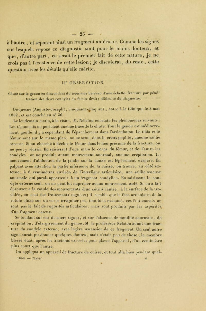 à l’autre, et séparant ainsi un fragment antérieur. Comme les signes sur lesquels repose ce diagnostic sont pour le moins douteux, et que, d’autre part, ce serait le premier fait de cette nature, je ne crois pas à l’existence de cette lésion ; je discuterai, du reste , cette question avec les détails qu’elle mérite. Il* OBSERVATION. Chute sur le genou en descendant du troisième barreau d une echelle; fracture par péné- tration des deux contlyles du fémur droit; difficulté du diagnostic. Duquesne (Auguste-Joseph), cinquante-ginq ans , entre à la Clinique le 3 mai 1852, et est couché au n° 30. Le lendemain matin, à la visite, M. Nélaton constate les phénomènes suivants : Les téguments ne portaient aucune trace de la chute. Tout le genou est médiocre- ment gonflé; il y a cependant de l’épanchement dans l’articulation Le tibia et le fémur sont sur le même plan; on ne sent, dans le creux poplité, aucune saillie osseuse. Si on cherche à fléchir le fémur dans le lieu présumé de la fracture, on ne peut y réussir. En saisissant d’une main le corps du fémur, et de l’autre les condyles, on ne produit aucun mouvement anormal, aucune crépitation. Le mouvement d’abduction de la jambe sur la cuisse est légèrement exagéré. En palpant avec attention la partie inférieure de la cuisse, on trouve, au côté ex- terne, à 6 centimètres environ de l’interligne articulaire, une saillie osseuse anormale qui paraît appartenir à un fragment condylien. En saisissant le cou- dyle externe seul, on ne peut lui imprimer aucun mouvement isolé. Si on a fait éprouver à la rotule des mouvements d’un côté à l’autre, à la surface de la tro- chlée, on sent des frottements rugueux; il semble que la face articulaire de la rotule glisse sur un corps irrégulier; et, tout bien examiné, ces frottements ne sont pas le fait de rugosités articulaires, mais sont produits par les aspérités d’un fragment osseux. Se fondant sur ces derniers signes, et sur l’absence de motilité anormale, de crépitation, d’élargissement du genou, M. le professeur Nélaton admit une frac- ture du condyle externe, avec légère ascension de ce fragment. Un seul autre signe aurait pu donner quelques doutes, mais c’était peu de chose ; le membre blessé était, après les tractions exercées pour placer l’appareil, d’un centimètre plus court que l’autre. On appliqua un appareil de fracture de cuisse, et tout alla bien pendant quel- l S54.—Trélat. 4
