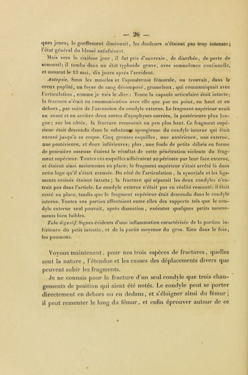 ques jours; le gonflement diminuait, les douleurs n’étaient pas trop intenses; l état général du blessé satisfaisant. Mais vers le sixième jour, il fut pris d’anorexie, de diarrhée, de perte de sommeil; il tomba dans un état typhoïde grave, avec somnolence continuelle, et mourut le 13 mai, dix jours après l’accident. Autopsie. Sous les muscles et l’aponévrose fémorale, ou trouvait, dans le creux poplité, un foyer de sang décomposé , grumeleux , qui communiquait avec l’articulation , comme je vais le .dire : Toute la capsule articulaire était intacte; la fracture n’était en communication avec elle que par un point, en haut et en dehors , par suite de l’ascension du condyle externe. Le fragment supérieur avait en avant et en arrière deux sortes d’apophyses carrées, la postérieure plus lon- gue; sur les côtés, la fracture remontait un peu plus haut. Ce fragment supé- rieur était descendu dans la substance spongieuse du condyle interne qui était excavé jusqu’à sa coque. Cinq grosses esquilles, une antérieure, une externe, une postérieure, et deux inférieures; plus , une foule de petits débris en forme de poussière osseuse étaient le résultat de cette pénétration violente du frag- ment supérieur. Toutes ces esquilles adhéraient au périoste par leur face externe, et étaient ainsi maintenues en place; le fragment supérieur s’était arrêté là dans cette loge qu’il s’était creusée. Du côté de l’articulation, la synoviale et les liga- ments croisés étaient intacts ; la fracture qui séparait les deux condyles n’en- trait pas dans l’article. Le condyle externe n’était pas en réalité remonté; il était resté en place, tandis que le fragment supérieur était descendu dans le condyle interne. Toutes ces parties affectaient entre elles des rapports tels que le con- dyle externe seul pouvait, après dissection, exécuter quelques petits mouve- ments bien faibles. Tube digestif. Signes évidents d’une inflammation caractérisée de la portion in- férieure du petit intestin, et de la partie moyenne du gros. Rien dans le foie, les poumons. Voyons maintenant, pour nos trois espèces de fractures, quelles sont la nature , l’étendue et les causes des déplacements divers que peuvent subir les fragments. Je ne connais pour la fracture d’un seul condyle que trois chan- gements de position qui aient été notés. Le condyle peut se porter directement en dehors ou en dedans, et s’éloigner ainsi du fémur; il peut remonter le long du fémur, et enfin éprouver autour de ce