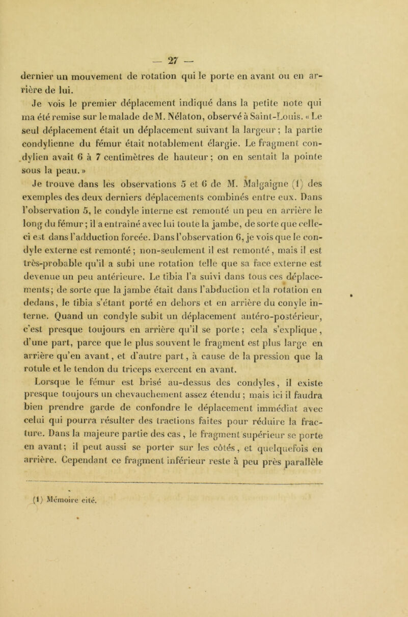 dernier un mouvement de rotation qui le porte en avant ou en ar- rière de lui. Je vois le premier déplacement indiqué dans la petite note qui ma été remise sur le malade deM. Nélaton, observé à Saint-Louis. « Le seul déplacement était un déplacement suivant la largeur; la partie condylienne du fémur était notablement élargie. Le fragment con- dylien avait 6 à 7 centimètres de hauteur; on en sentait la pointe sous la peau.» Je trouve dans les observations 5 et 0 de M. Malgaigne ,1 des exemples des deux derniers déplacements combinés entre eux. Dans l’observation 5, le condyle interne est remonté un peu en arrière le long du fémur; il a entraîné avec lui toute la jambe, de sorte que celle- ci est dans l’adduction forcée. Dans l’observation 6, je vois que le con- dyle externe est remonté ; non-seulement il est remonté, mais il est très-probable qu’il a subi une rotation telle que sa face externe est devenue un peu antérieure. Le tibia l’a suivi dans tous ces déplace- ments; de sorte que la jambe était dans l’abduction et la rotation en dedans, le tibia s’étant porté en dehors et en arrière du conyle in- terne. Quand un condyle subit un déplacement antéro-postérieur, c’est presque toujours en arrière qu’il se porte ; cela s’explique, d’une part, parce que le plus souvent le fragment est plus large en arrière qu’en avant, et d’autre part, à cause de la pression que la rotule et le tendon du triceps exercent en avant. Lorsque le fémur est brisé au-dessus des condyïes, il existe presque toujours un chevauchement assez étendu ; mais ici il faudra bien prendre garde de confondre le déplacement immédiat avec celui qui pourra résulter des tractions faites pour réduire la frac- ture. Dans la majeure partie des cas , le fragment supérieur se porte en avant; il peut aussi se porter sur les côtés, et quelquefois en arrière. Cependant ce fragment inférieur reste à peu près parallèle (1) Mémoire cité.