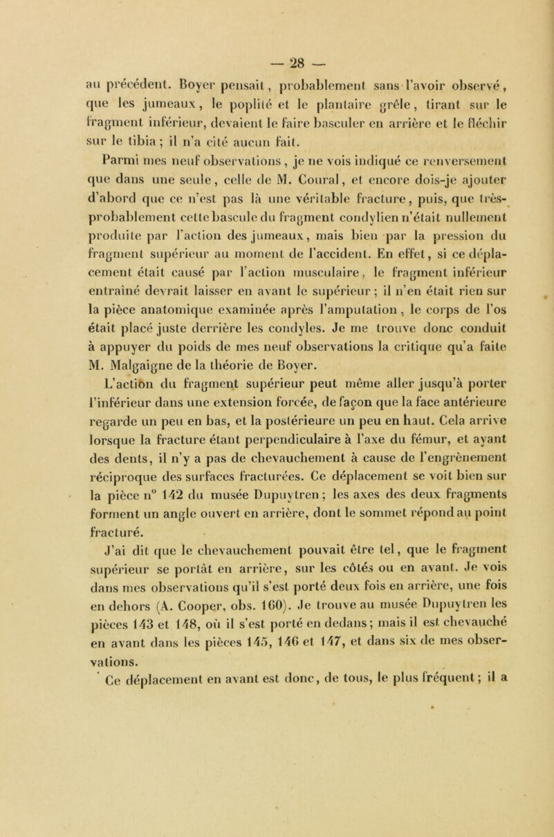 au précédent. Boyer pensait, probablement sans l’avoir observé, que les jumeaux, le poplité et le plantaire grêle, tirant sur le fragment inférieur, devaient le faire basculer en arrière et le fléchir sur le tibia; il n’a cité aucun fait. Parmi mes neuf observations , je ne vois indiqué ce renversement que dans une seule, celle de M. Coural, et encore dois-je ajouter d’abord que ce n’est pas là une véritable fracture, puis, que très- probablement cette bascule du fragment condylien n’était nullement produite par l’action des jumeaux, mais bien par la pression du fragment supérieur au moment de l’accident. En effet, si ce dépla- cement était causé par l’action musculaire, le fragment inférieur entraîné devrait laisser en avant le supérieur ; il n’en était rien sur la pièce anatomique examinée après l’amputation, le corps de l’os était placé juste derrière les condyles. Je me trouve donc conduit à appuyer du poids de mes neuf observations la critique qu’a faite M. Malgaigne de la théorie de Boyer. L’action du fragment supérieur peut même aller jusqu’à porter l’inférieur dans une extension forcée, de façon que la face antérieure regarde un peu en bas, et la postérieure un peu en haut. Cela arrive lorsque la fracture étant perpendiculaire à l’axe du fémur, et ayant des dents, il n’y a pas de chevauchement à cause de l’engrènement réciproque des surfaces fracturées. Ce déplacement se voit bien sur la pièce n° 142 du musée Dupuytren; les axes des deux fragments forment un angle ouvert en arrière, dont le sommet répond au point fracturé. J’ai dit que le chevauchement pouvait être tel, que le fragment supérieur se portât en arrière, sur les côtés ou en avant. Je vois dans mes observations qu’il s’est porté deux fois en arrière, une fois en dehors (A. Cooper, obs. 100). Je trouve au musée Dupuytren les pièces 143 et 148, où il s’est porté en dedans; mais il est chevauché en avant dans les pièces 145, 140 et 147, et dans six de mes obser- vations. Ce déplacement en avant est donc, de tous, le plus fréquent; il a