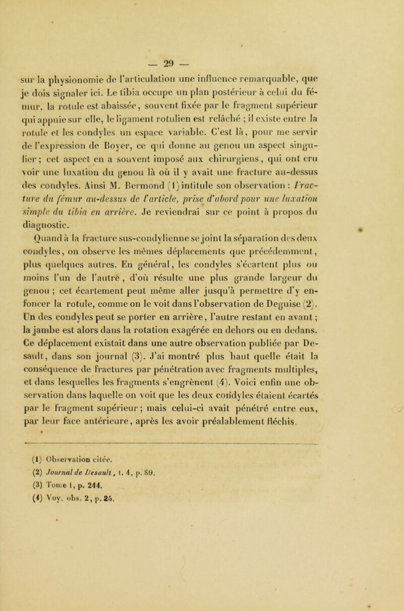 sur la physionomie de l'articulation une influence remarquable, que je dois signaler ici. Le tibia occupe un plan postérieur à celui du fé- mur, la rotule est abaissée, souvent fixée par le fragment supérieur qui appuie sur elle, le ligament rotulien est relâché ; il existe entre la rotule et les condyles un espace variable. C’est là, pour me servir de l’expression de Boyer, ce qui donne au genou un aspect singu- lier ; cet aspect en a souvent imposé aux chirurgiens, qui ont cru voir une luxation du genou là où il y avait une fracture au-dessus des condyles. Ainsi M. Bermond (1) intitule son observation : Frac- ture du fémur au-dessus de l'article, prise d*abord pour une luxation simple du tibia en arrière. Je reviendrai sur ce point à propos du diagnostic. Quand à la fracture sus-eondylienne se joint la séparation des deux condyles, on observe les mêmes déplacements que précédemment, plus quelques autres. En général, les condyles s’écartent plus ou moins l’un de l’autre , d’où résulte une plus grande largeur du genou ; cet écartement peut même aller jusqu’à permettre d’y en- foncer la rotule, comme on le voit dans l’observation de Déguisé (2). Un des condyles peut se porter en arrière, l’autre restant en avant ; la jambe est alors dans la rotation exagérée en dehors ou en dedans. Ce déplacement existait dans une autre observation publiée par De- sault, dans son journal (3). J’ai montré plus haut quelle était la conséquence de fractures par pénétration avec fragments multiples, et dans lesquelles les fragments s’engrènent (4). Voici enfin une ob- servation dans laquelle on voit que les deux condyles étaient écartés par le fragment supérieur; mais celui-ci avait pénétré entre eux, par leur face antérieure, après les avoir préalablement fléchis. (1) Observation citée. (2) Journal de Desault, t. 4, p. 89. (3) Tome I, p. 244. (4) Yoy. obs. 2, p. 25.