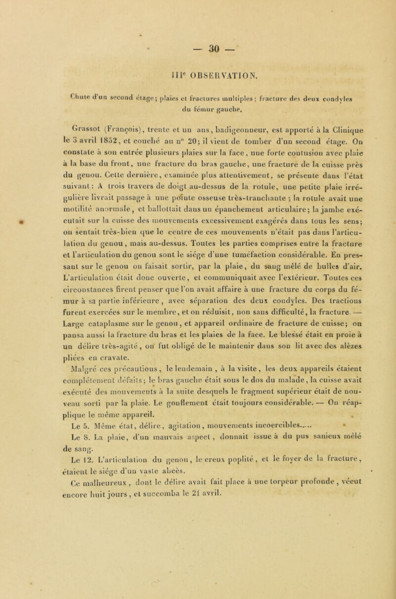 H Ie OBSERVATION. T lune cl un second étage; plaies et. fractures multiples; fracture des deux condyles du fémur gauche. Grassot (François), trente et un ans, badigeonneur, est apporté à la GIiuic|ue le 3 avril (852, et couché au n° 20; il vient de tomber d’un second étage. On constate à son entrée plusieurs plaies sur la face, une forte contusion avec plaie à la base du front, une fracture du bras gauche, une fracturé de la cuisse près du genou. Celte dernière, examinée plus attentivement, se présente dans l’état suivant: A trois travers de doigt au-dessus de la rotule, une petite plaie irré- gulière livrait passage à une pointe osseuse très-tranchante ; la rotule avait une motilité anormale, et ballottait dans un épanchement articulaire; la jambe exé- • cutait sur la cuisse des mouvements excessivement exagérés dans tous les sens; on sentait très-bien que le centre de ces mouvements n’était pas dans l'articu- lation du genou, mais au-dessus. Toutes les parties comprises entre la fracture et l’articulation du genou sont le siège d’une tuméfaction considérable. En pres- sant sur le genou on faisait sortir, par la plaie, du saug mêlé de bulles d’air. L’articulation était donc ouverte, et communiquait avec l’extérieur. Toutes ces circonstances firent peuser que l’on avait affaire à une fracture du corps du fé- mur à sa partie inférieure , avec séparation des deux condyles. Des tractions furent exercées sur le membre, et on réduisit, non sans difficulté, la fracture. — Large cataplasme sur le genou, et appareil ordinaire de fracture de cuisse; on pansa aussi la fracture du bras et les plaies de la face. Le blessé était en proie à un délire très-agité, on fut obligé de le maintenir dans son lit avec des alèzes pliées en cravate. Malgré ces précautions, le lendemain , à la visite, les deux appareils étaient complètement défaits; le bras gauche était sous le dos du malade, la cuisse avait exécuté des mouvements à la suite desquels le fragment supérieur était de nou- veau sorti par la plaie. Le gonflement était toujours considérable.— On réap- plique le même appareil. Le 5. Même état, délire, agitation, mouvements incoercibles Le 8. La plaie, d’un mauvais aspect, donnait issue à du pus sanieux mêlé de sang. Le 12. L’articulation du genou, le creux poplité, et le foyer de la fracture, étaient le siège d’un vaste abcès. Ce malheureux , dont le délire avait fait place à une torpeur profonde , vécut eucore huit jours, et succomba le 21 avril.