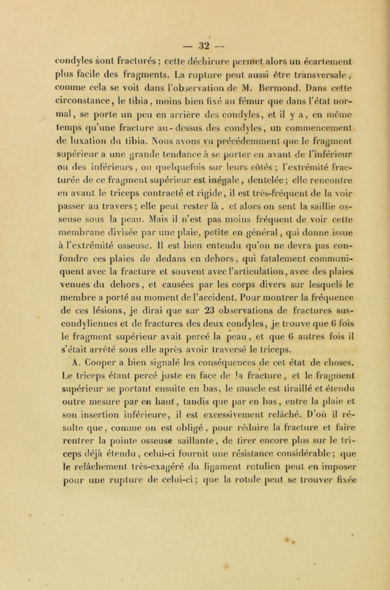 condyles sont fracturés ; cette déchirure permet alors un écartement plus facile des fragments. La rupture peut aussi être transversale T comme cela se voit dans l’observation de M. Bermond. Dans cette circonstance, le tibia, moins bien fixé au fémur que dans l’état nor- mal, se porte un peu en arrière des condyles, et il y a, en même temps qu’une fracture au-dessus des condyles, un commencement de luxation du tibia. Nous avons vu précédemment que le fragment supérieur a une grande tendance à se porter en avant de l’inférieur ou des inférieurs, ou quelquefois sur leurs côtés ; l’extrémité frac- turée de ce fragment supérieur est inégale, dentelée ; elle rencontre en avant le triceps contracté et rigide, il est très-fréquent de la voir passer au travers: elle peut rester là , et alors on sent la saillie os- seuse sous la peau. Mais il n’est pas moins fréquent de voir cette membrane divisée par une plaie, petite en général, qui donne issue à l’extrémité osseuse. Il est bien entendu qu’on ne devra pas con- fondre ces plaies de dedans en dehors, qui fatalement communi- quent avec la fracture et souvent avec l’articulation, avec des plaies venues du dehors, et causées par les corps divers sur lesquels le membre a porté au moment de l’accident. Pour montrer la fréquence de ces lésions, je dirai que sur 23 observations de fractures sus- condyliennes et de fractures des deux condyles, je trouve que 6 fois le fragment supérieur avait percé la peau, et que 6 autres fois il s’était arrêté sous elle après avoir traversé le triceps. A. Cooper a bien signalé les conséquences de cet état de choses. Le triceps étant percé juste en face de la fracture, et le fragment supérieur se portant ensuite en bas, le muscle est tiraillé et étendu outre mesure par en haut, tandis que par en bas, entre la plaie et son insertion inférieure, il est excessivement relâché. D’où il ré- sulte que, comme on est obligé, pour réduire la fracture et faire rentrer la pointe osseuse saillante, de tirer encore plus sur le tri- ceps déjà étendu, celui-ci fournit une résistance considérable; que le relâchement très-exagéré du ligament rotulien peut en imposer pour une rupture de celui-ci ; que la rotule peut se trouver fixée