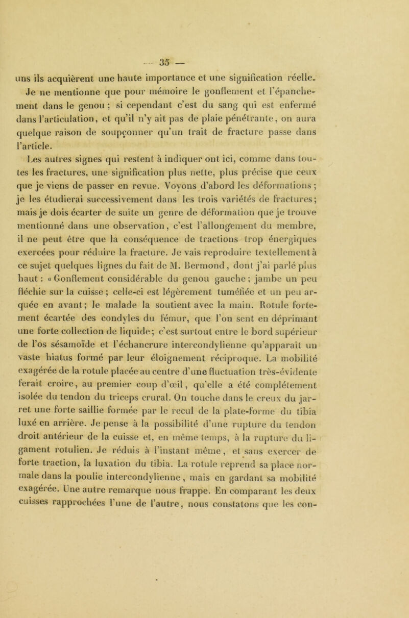 uns ils acquièrent une haute importance et une signification réelle. Je ne mentionne que pour mémoire le gonflement et l’épanche- ment clans le genou ; si cependant c’est du sang qui est enfermé dans l’articulation, et qu’il n’y ait pas de plaie pénétrante, on aura quelque raison de soupçonner qu’un trait de fracture passe dans l’article. Les autres signes qui restent à indiquer ont ici, comme dans tou- tes les fractures, une signification plus nette, plus précise que ceux que je viens de passer en revue. Voyons d’abord les déformations ; je les étudierai successivement dans les trois variétés de fractures; mais je dois écarter de suite un genre de déformation que je trouve mentionné dans une observation, c’est l’allongement du membre, il ne peut être que la conséquence de tractions trop énergiques exercées pour réduire la fracture. Je vais reproduire textellementà ce sujet quelques lignes du fait de M. Bermond , dont j’ai parlé plus haut: «Gonflement considérable du genou gauche; jambe un peu fléchie sur la cuisse; celle-ci est légèrement tuméfiée et un peu ar- quée en avant; le malade la soutient avec la main. Rotule forte- ment écartée des condyles du fémur, que l’on sent en déprimant une forte collection de liquide; c’est surtout entre le bord supérieur de l’os sésamoïde et l’échancrure intercond y Tienne qu’apparaît un vaste hiatus formé par leur éloignement réciproque. La mobilité exagérée de la rotule placée au centre d’une fluctuation très-évidente ferait croire, au premier coup d’œil, qu’elle a été complètement isolée du tendon du triceps crural. On touche dans le creux du jar- ret une forte saillie formée par le recul de la plate-forme du tibia luxé en arrière. Je pense à la possibilité d’une rupture du tendon droit antérieur de la cuisse et, en même temps, à la rupture du li- gament rotulien. Je réduis à l’instant même, et sans exercer de forte traction, la luxation du tibia. La rotule reprend sa place nor- male dans la poulie intercondylienne, mais en gardant sa mobilité exagérée. Une autre remarque nous frappe. En comparant les deux cuisses rapprochées l’une de l’autre, nous constatons que les con-