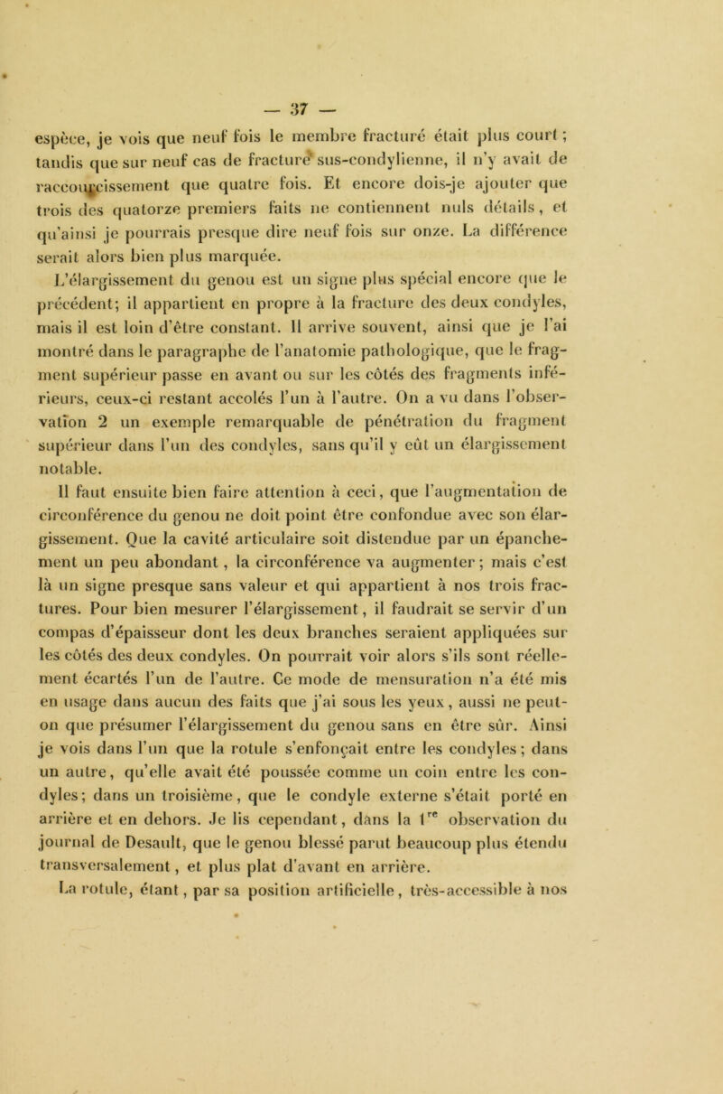 — 3 7 — espèce, je vois que neuf fois le membre fracturé était plus court ; tandis que sur neuf cas de fracture'sus-condylienne, il n’y avait de raccourcissement que quatre fois. Et encore dois-je ajouter que trois des quatorze premiers faits ne contiennent nuis détails, et qu’ainsi je pourrais presque dire neuf fois sur onze. La différence serait alors bien plus marquée. L’élargissement du genou est un signe plus spécial encore que le précédent; il appartient en propre à la fracture des deux condyles, mais il est loin d’être constant. 11 arrive souvent, ainsi que je l’ai montré dans le paragraphe de l’anatomie pathologique, que le frag- ment supérieur passe en avant ou sur les côtés des fragments infé- rieurs, ceux-ci restant accolés l’un à l’autre. On a vu dans l’obser- vation 2 un exemple remarquable de pénétration du fragment supérieur dans l’un des condyles, sans qu’il y eût un élargissement notable. 11 faut ensuite bien faire attention à ceci, que l’augmentation de circonférence du genou ne doit point être confondue avec son élar- gissement. Que la cavité articulaire soit distendue par un épanche- ment un peu abondant, la circonférence va augmenter ; mais c’est là un signe presque sans valeur et qui appartient à nos trois frac- tures. Pour bien mesurer l’élargissement, il faudrait se servir d’un compas d’épaisseur dont les deux branches seraient appliquées sur les côtés des deux condyles. On pourrait voir alors s’ils sont réelle- ment écartés l’un de l’autre. Ce mode de mensuration n’a été mis en usage dans aucun des faits que j’ai sous les yeux, aussi ne peut- on que présumer l’élargissement du genou sans en être sûr. Ainsi je vois dans l’un que la rotule s’enfonçait entre les condyles; dans un autre, qu’elle avait été poussée comme un coin entre les con- dyles; dans un troisième, que le condyle externe s’était porté en arrière et en dehors. Je lis cependant, dans la 1re observation du journal de Desault, que le genou blessé parut beaucoup plus étendu transversalement, et plus plat d’avant en arrière. La rotule, étant, par sa position artificielle, très-accessible à nos