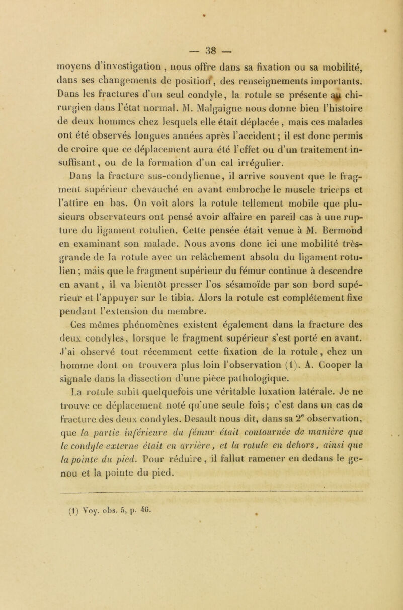 moyens d’investigation , nous offre dans sa fixation ou sa mobilité, dans ses changements de position, des renseignements importants. Dans les fractures d’un seul condyle, la rotule se présente au chi- rurgien dans l’état normal. M. Malgaigne nous donne bien l’histoire de deux hommes chez lesquels elle était déplacée , mais ces malades ont été observés longues années après l’accident; il est donc permis de croire que ce déplacement aura été l’effet ou d’un traitement in- suffisant, ou de la formation d’un cal irrégulier. Dans la fracture sus-condylienne, il arrive souvent que le frag- ment supérieur chevauché en avant embroche le muscle triceps et l’attire en bas. On voit alors la rotule tellement mobile que plu- sieurs observateurs ont pensé avoir affaire en pareil cas à une rup- ture du ligament rotulien. Cette pensée était venue à M. Bermond en examinant son malade. Nous avons donc ici une mobilité très- grande de la rotule avec un relâchement absolu du ligament rotu- lien ; mais que le fragment supérieur du fémur continue à descendre en avant, il va bientôt presser l’os sésamoïde par son bord supé- rieur et l’appuyer sur le tibia. Alors la rotule est complètement fixe pendant l’extension du membre. Ces mêmes phénomènes existent également dans la fracture des deux condyles, lorsque le fragment supérieur s’est porté en avant. J’ai observé tout récemment cette fixation de la rotule , chez un homme dont on trouvera plus loin l’observation (1). A. Cooper la signale dans la dissection d’une pièce pathologique. La rotule subit quelquefois une véritable luxation latérale. Je ne trouve ce déplacement noté qu’une seule fois; c’est dans un cas de fracture des deux condyles. Desault nous dit, dans sa 2e observation, que la partie inférieure du fémur était contournée de manière que le condijle externe était en arrière, et la rotule en dehors, ainsi que la pointe du pied. Pour réduire, il fallut ramener en dedans le ge- nou et la pointe du pied.