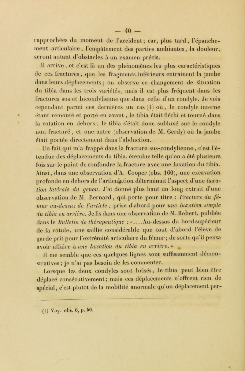 — 40 — rapprochées du moment de l’accident ; car, plus tard , l’épanche- ment articulaire, l’empâtement des parties ambiantes, la douleur, seront autant d’obstacles à un examen précis. Il arrive, et c’est là un des phénomènes les plus caractéristiques de ces fractures, que les fragments inférieurs entraînent la jambe dans leurs déplacements ; on observe ce changement de situation du tibia dans les trois variétés , mais il est plus fréquent dans les fractures sus et bicondylienne que dans celle d’un condyle. Je vois cependant parmi ces dernières un cas (1) où, le condyle interne étant remonté et porté en avant, le tibia était fléchi et tourné dans la rotation en dehors; le tibia s’était donc subluxé sur le condyle non fracturé , et une autre (observation de M. Gerdy) où la jambe était portée directement dans l’abduction. Un fait qui m’a frappé dans la fracture sus-condylienne , c’est l’é- tendue des déplacements du tibia, étendue telle qu’on a été plusieurs fois sur le point de confondre la fracture avec une luxation du tibia. Ainsi, dans une observation d’A. Cooper (obs. ICO), une excavation profonde en dehors de l’articulation déterminait l’aspect d’une luxa- tion latérale du genou. J’ai donné plus haut un long extrait d’une observation de M. Bernard, qui porte pour titre : Fracture du fé- mur au-dessus de l’article, prise d’abord pour une luxation simple du tibia en arrière. Je lis dans une observation de M. Robert, publiée dans le Bulletin de thérapeutique : « ....Au-dessus du bord supérieur de la rotule, une saillie considérable que tout d’abord l’élève de garde prit pour l’extrémité articulaire du fémur; de sorte qu’il pensa avoir affaire à une luxation du tibia en arrière. » , Il me semble que ces quelques lignes sont suffisamment démon- stratives ; je n’ai pas besoin de les commenter. Lorsque les deux eondyles sont brisés, le tibia peut bien etre déplacé consécutivement; mais ces déplacements n offrent rien de spécial, c’est plutôt de la mobilité anormale qu’un déplacement per-