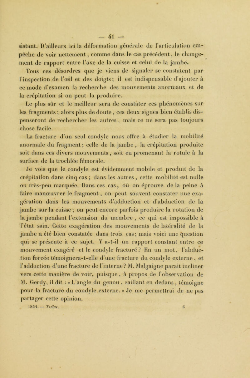 sistant. D’ailleurs ici la déformation générale de l’articulation em- pêche de voir nettement, comme dans le cas précédent, le change- ment de rapport entre l’axe de la cuisse et celui de la jambe. Tous ces désordres que je viens de signaler se constatent par l’inspection de l’œil et des doigts; il est indispensable d’ajouter à ce mode d’examen la recherche des mouvements anormaux et de la crépitation si on peut la produire. Le plus sur et le meilleur sera de constater ces phénomènes sur les fragments ; alors plus de doute , ces deux signes bien établis dis- penseront de rechercher les autres , mais ce ne sera pas toujours chose facile. La fracture d’un seul condyle nous offre à étudier la mobilité anormale du fragment; celle de la jambe , la crépitation produite soit dans ces divers mouvements, soit en promenant la rotule à la surface de la trochlée fémorale. Je vois que le condyle est évidemment mobile et produit de la crépitation dans cinq cas ; dans les autres , cette mobilité est nulle ou très-peu marquée. Dans ces cas, où on éprouve de la peine à faire manœuvrer le fragment , on peut souvent constater une exa- gération dans les mouvements d’adduction et d’abduction de la jambe sur la cuisse ; on peut encore parfois produire la rotation de la jambe pendant l’extension du membre , ce qui est impossible à l’état sain. Cette exagération des mouvements de latéralité de la jambe a été bien constatée dans trois cas; mais voici une question qui se présente à ce sujet. Y a-t-il un rapport constant entre ce mouvement exagéré et le condyle fracturé? En un mot, l'abduc- tion forcée témoignera-t-elle d’une fracture du condyle externe, et l’adduction d’une fracture de l’interne? M. Malgaigne parait incliner vers cette manière de voir, puisque , à propos de l’observation de M. Gerdy, il dit : «L’angle du genou , saillant en dedans, témoigne pour la fracture du condyle externe. » Je me permettrai de ne pas partager cette opinion. 1854.— Trêlat. C