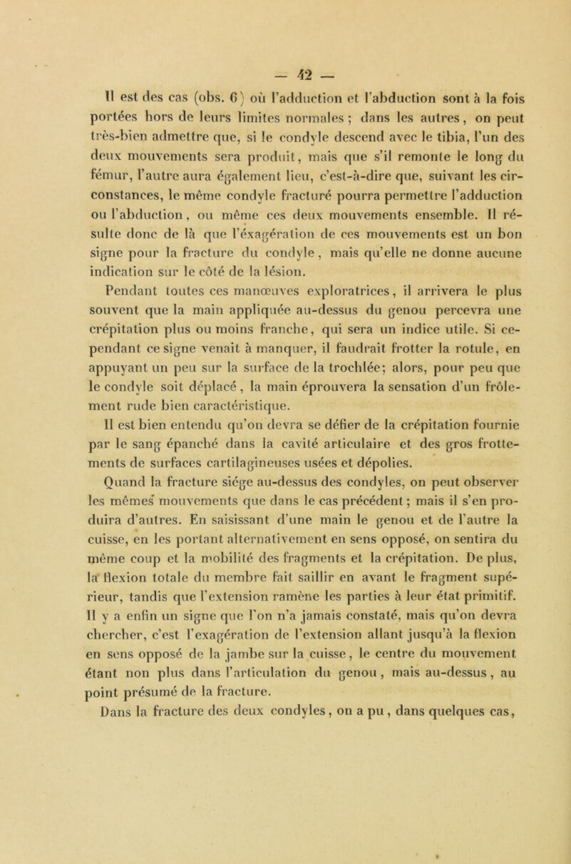 Tl est des cas (obs. G) où l’adduction et l’abduction sont à la fois portées hors de leurs limites normales ; dans les autres, on peut très-bien admettre que, si le condyle descend avec le tibia, l’un des deux mouvements sera produit, mais que s’il remonte le long du fémur, l’autre aura également lieu, c’est-à-dire que, suivant les cir- constances, le même condyle fracturé pourra permettre l’adduction ou l’abduction, ou même ces deux mouvements ensemble. Il ré- sulte donc de là que l’éxagération de ces mouvements est un bon signe pour la fracture du condyle , mais quelle ne donne aucune indication sur le côté de la lésion. Pendant toutes ces manœuves exploratrices, il arrivera le plus souvent que la main appliquée au-dessus du genou percevra une crépitation plus ou moins franche, qui sera un indice utile. Si ce- pendant ce signe venait à manquer, il faudrait frotter la rotule, en appuyant un peu sur la surface de la trochlée; alors, pour peu que le condyle soit déplacé , la main éprouvera la sensation d’un frôle- ment rude bien caractéristique. II est bien entendu qu’on devra se défier de la crépitation fournie par le sang épanché dans la cavité articulaire et des gros frotte- ments de surfaces cartilagineuses usées et dépolies. Quand la fracture siège au-dessus des condyles, on peut observer les mêmes* mouvements que dans le cas précédent ; mais il s’en pro- duira d’autres. En saisissant d’une main le genou et de l’autre la cuisse, en les portant alternativement en sens opposé, on sentira du même coup et la mobilité des fragments et la crépitation. Déplus, la flexion totale du membre fait saillir en avant le fragment supé- rieur, tandis que l’extension ramène les parties à leur état primitif. 11 y a enfin un signe que l’on n’a jamais constaté, mais qu’on devra chercher, c’est l’exagération de l’extension allant jusqu’à la flexion en sens opposé de la jambe sur la cuisse, le centre du mouvement étant non plus dans l’articulation du genou, mais au-dessus, au point présumé de la fracture. Dans la fracture des deux condyles, on a pu , dans quelques cas, t