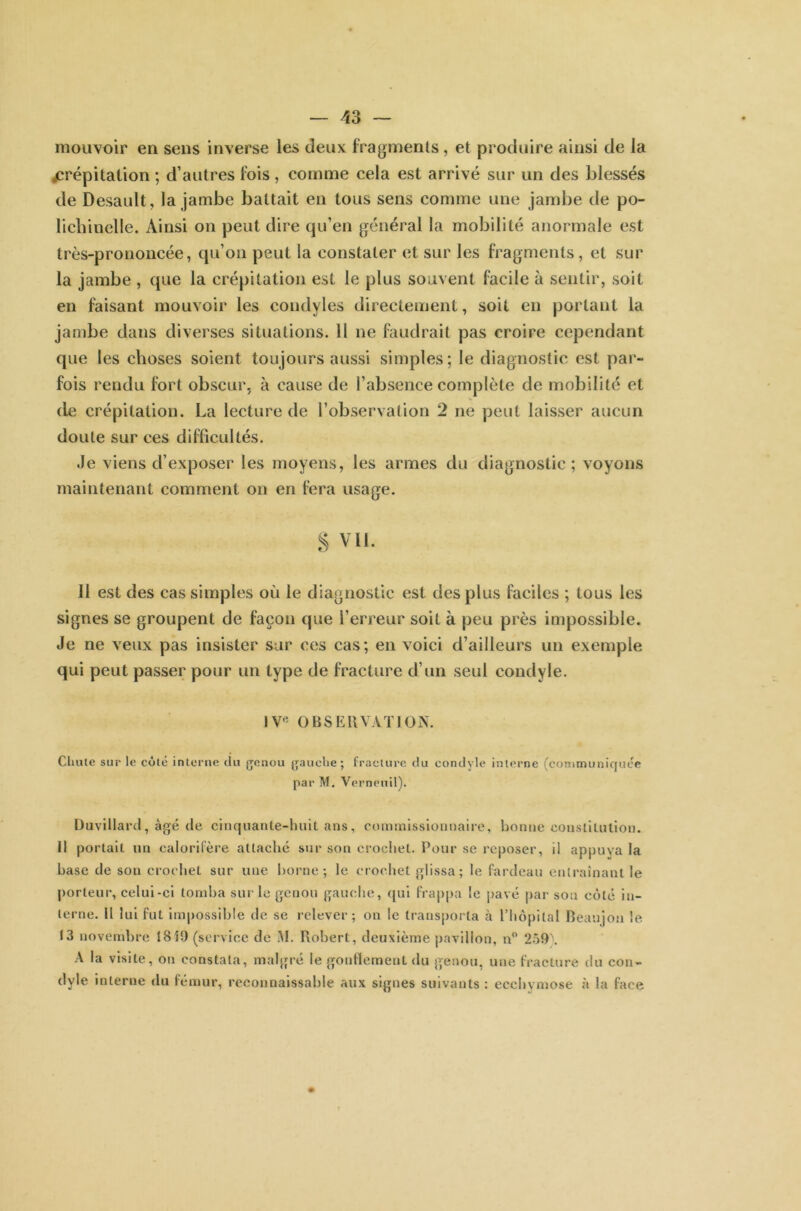 mouvoir en sens inverse les deux fragments, et produire ainsi de la jcrépitalion ; d’autres lois , comme cela est arrivé sur un des blessés de Desault, la jambe battait en tous sens comme une jambe de po- lichinelle. Ainsi on peut dire qu’en général la mobilité anormale est très-prononcée, qu’on peut la constater et sur les fragments, et sur la jambe , que la crépitation est le plus souvent facile à sentir, soit en faisant mouvoir les condyles directement, soit en portant la jambe dans diverses situations. Il ne faudrait pas croire cependant que les choses soient toujours aussi simples; le diagnostic est par- fois rendu fort obscur, à cause de l’absence complète de mobilité et de crépitation. La lecture de l’observation 2 ne peut laisser aucun doute sur ces difficultés. Je viens d’exposer les moyens, les armes du diagnostic; voyons maintenant comment on en fera usage. S Vil. 11 est des cas simples où le diagnostic est des plus faciles ; tous les signes se groupent de façon que l’erreur soit à peu près impossible. Je ne veux pas insister sur ce;s cas; en voici d’ailleurs un exemple qui peut passer pour un type de fracture d’un seul condyle. IV1' OBSERVATION. Chute sur le côté interne du genou gauche; fracture du condyle interne (communiquée par M. Verneuil). Duvillard, âgé de cinquante-huit ans, commissionnaire, bonne constitution. Il portait un calorifère attache sur son crochet. Pour se reposer, il appuya la hase de son crochet sur une borne; le crochet glissa; le fardeau entraînant le porteur, celui-ci tomba sur le genou gauche, qui frappa le pavé par sou côté in- terne. Il lui fut impossible de se relever; on le transporta à l’hôpital Beanjon le 13 novembre 1819 (service do M. Robert, deuxième pavillon, n° 259\ A la visite, on constata, malgré le gonflement du genou, une fracture du con- dyle interne du fémur, reconnaissable aux signes suivants : ecchymose à la face