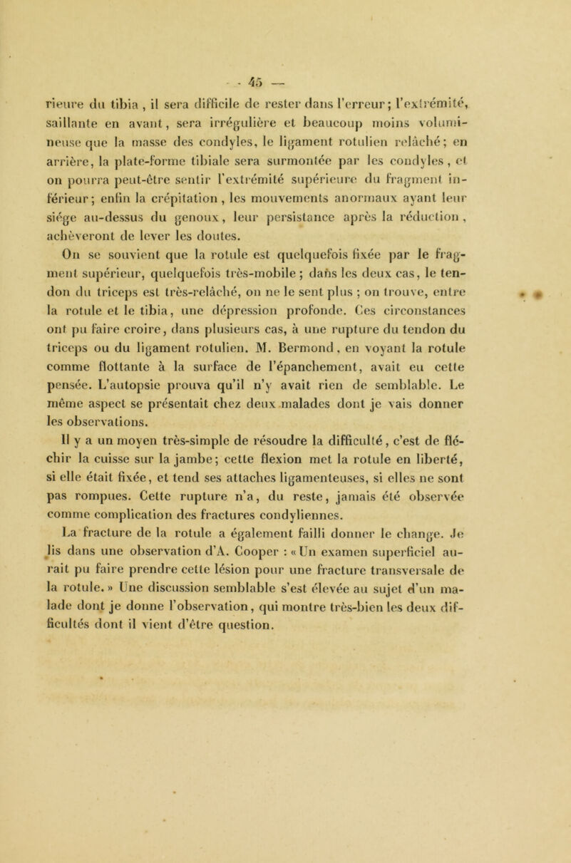 rienre du tibia , il sera difficile de rester dans l’erreur; l’extrémité, saillante en avant, sera irrégulière et beaucoup moins volumi- neuse que la masse des condyles, le ligament rotulien relâché; en arrière, la plate-forme tibiale sera surmontée par les condyles, et on pourra peut-être sentir l’extrémité supérieure du fragment in- férieur; enfin la crépitation, les mouvements anormaux ayant leur siège au-dessus du genoux, leur persistance après la réduction, achèveront de lever les doutes. On se souvient que la rotule est quelquefois fixée par le frag- ment supérieur, quelquefois très-mobile ; dans les deux cas, le ten- don du triceps est très-relâché, on ne le sent plus ; on trouve, entre la rotule et le tibia, une dépression profonde. Ces circonstances ont pu faire croire, dans plusieurs cas, à une rupture du tendon du triceps ou du ligament rotulien. M. Bermond, en voyant la rotule comme flottante à la surface de l’épanchement, avait eu cette pensée. L’autopsie prouva qu’il n’y avait rien de semblable. Le même aspect se présentait chez deux malades dont je vais donner les observations. 11 y a un moyen très-simple de résoudre la difficulté, c’est de flé- chir la cuisse sur la jambe; cette flexion met la rotule en liberté, si elle était fixée, et tend ses attaches ligamenteuses, si elles ne sont pas rompues. Cette rupture n’a, du reste, jamais été observée comme complication des fractures condyliennes. La fracture de la rotule a également failli donner le change. Je lis dans une observation d’À. Cooper : «Un examen superficiel au- rait pu faire prendre cette lésion pour une fracture transversale de la rotule. » Une discussion semblable s’est élevée au sujet d’un ma- lade dont je donne l’observation, qui montre très-bien les deux dif- ficultés dont il vient d’être question.