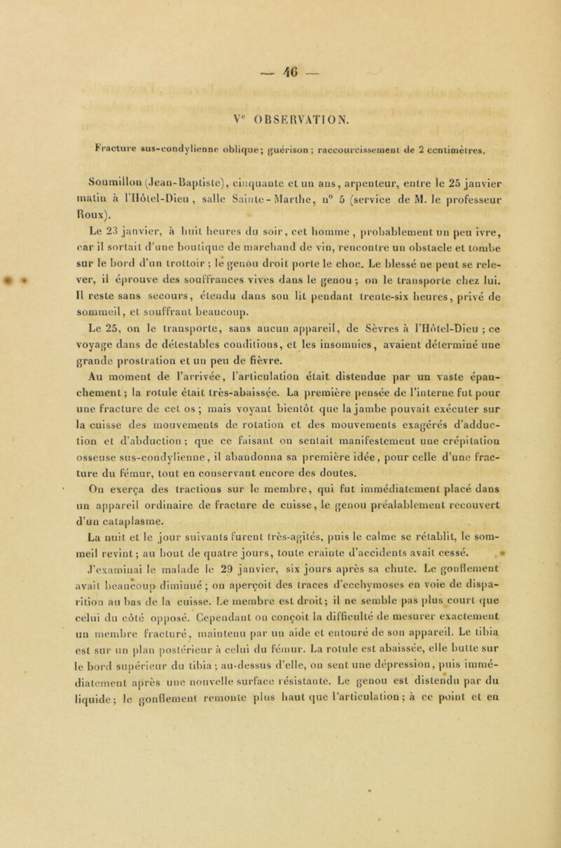 Ve OBSERVATION. Fracture sus-condylienne oblique; guérison; raccourcissement de 2 centimètres, Soumillon (Jean-Baptiste), cinquante et un ans, arpenteur, entre le 25 janvier malin à l’Hôlel-Dieu , salle Sainte-Marthe, n° 5 (service de M. le professeur Boux). Le 23 janvier, à huit heures du soir, cet homme , probablement un peu ivre, car il sortait d’une boutique de marchand de vin, rencontre un obstacle et tombe sur le bord d’un trottoir ; le genou droit porte le choc. Le blessé ne peut se rele- * « ver, il éprouve des souffrances vives dans le genou ; on le transporte citez lui. Il reste sans secours, étendu dans son lit pendant trente-six heures, privé de sommeil, et souffrant beaucoup. Le 25, on le transporte, sans aucun appareil, de Sèvres à l’Hôtel-Dieu ; ce voyage dans de détestables conditions, et les insomnies, avaient déterminé une grande prostration et un peu de fièvre. Au moment de l’arrivée, l’articulation était distendue par un vaste épan- chement; la rotule était très-abaissçe. La première pensée de l’interne fut pour une fracture de cet os; mais voyant bientôt que la jambe pouvait exécuter sur la cuisse des mouvements de rotation et des mouvements exagérés d’adduc- tion et d’abduction; que ce faisant on sentait manifestement une crépitation osseuse sus-condylienne, il abandonna sa première idée, pour celle d’une frac- ture du fémur, tout en conservant encore des doutes. ’ Ou exerça des tractions sur le membre, qui fut immédiatement placé dans un appareil ordinaire de fracture de cuisse, le genou préalablement recouvert d’un cataplasme. La nuit et le jour suivants furent très-agités, puis le calme se rétablit, le som- meil revint; au bout de quatre jours, toute crainte d’accidents avait cessé. J’examinai le malade le 29 janvier, six jours après sa chute. Le gonflement avait beaucoup diminué; on aperçoit des traces d’ecchymoses en voie de dispa- rition au bas de la cuisse. Le membre est droit; il ne semble pas plus court que celui du côté opposé. Cependant on conçoit la difficulté de mesurer exactement un membre fracturé, maintenu par un aide et entouré de son appareil. Le tibia est sur un plan postérieur à celui du fémur. La rotule est abaissée, elle butte sur le bord supérieur du tibia; au-dessus d’elle, on sent une dépression, puis immé- diatement après une nouvelle surface résistante. Le genou est distendu par du liquide; le gonflement remonte plus haut que l’articulation ; à ce point et en
