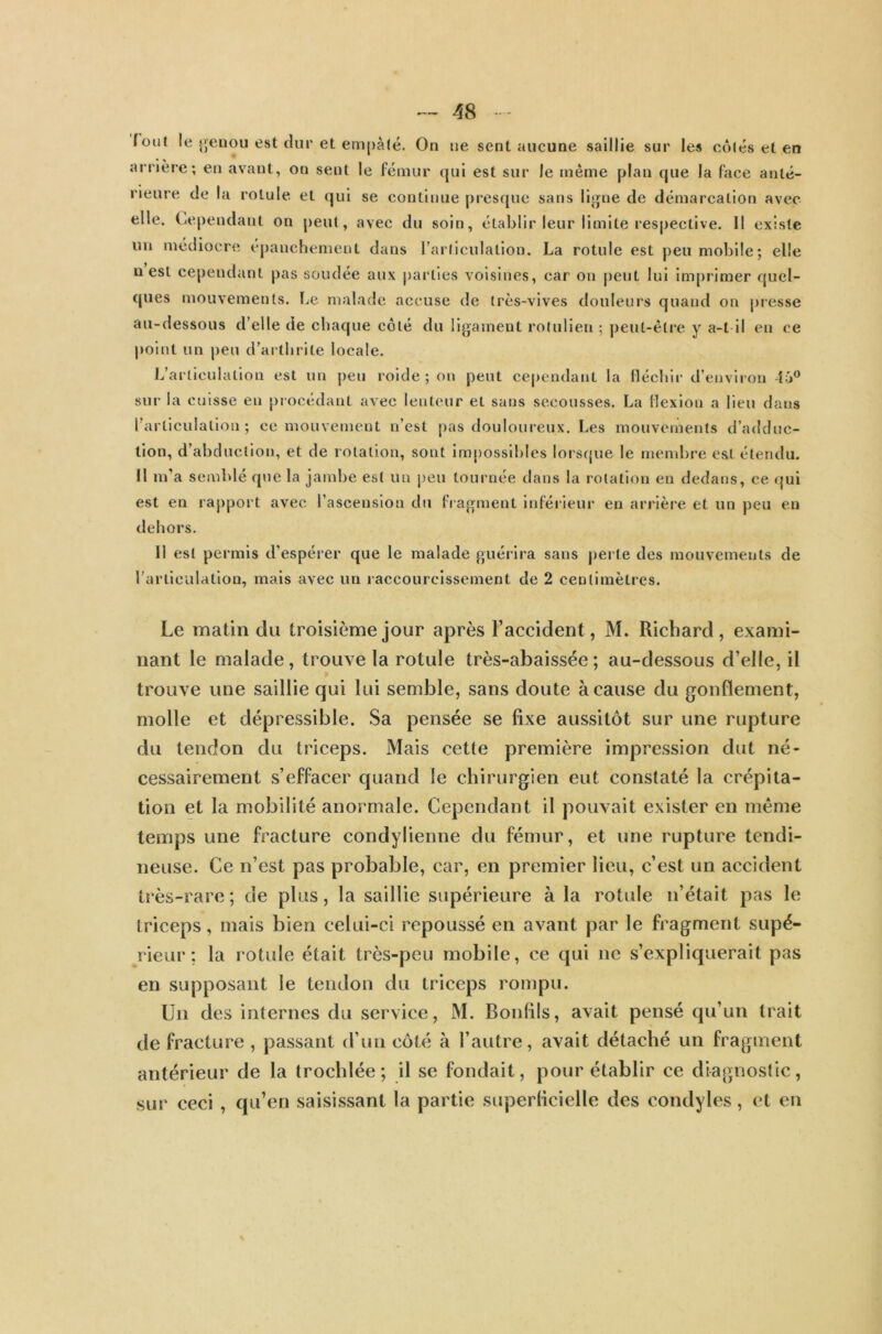 fout le genou est dur et empâté. On ne sent aucune saillie sur les côtés et en arrière; en avant, on sent le fémur qui est sur le même plan que la face anté- rieure de la rotule, et qui se continue presque sans ligne de démarcation avec elle. Cependant on peut, avec du soin, établir leur limite respective. Il existe un médiocre épanchement dans l’articulation. La rotule est peu mobile; elle n est cependant pas soudée aux parties voisines, car on peut lui imprimer quel- ques mouvements. Le malade accuse de très-vives douleurs quand on presse au-dessous d’elle de chaque côté du ligament rotulien ; peut-être y a-t il en ce point un peu d’arthrite locale. L’articulation est un peu roide ; on peut cependant la fléchir d’environ 46° sur la cuisse en procédant avec lenteur et sans secousses. La flexion a lieu dans l’articulation; ce mouvement n’est pas douloureux. Les mouvements d’adduc- tion, d’abduction, et de rotation, sont impossibles lorsque le membre est étendu. Il m’a semblé que la jambe est un peu tournée dans la rotation en dedans, ce qui est en rapport avec l’ascension du fragment inférieur en arrière et un peu en dehors. Il est permis d’espérer que le malade guérira sans perte des mouvements de l’articulation, mais avec un raccourcissement de 2 centimètres. Le matin du troisième jour après l’accident, M. Richard, exami- nant le malade, trouve la rotule très-abaissée ; au-dessous d’elle, il * trouve une saillie qui lui semble, sans doute à cause du gonflement, molle et dépressible. Sa pensée se fixe aussitôt sur une rupture du tendon du triceps. Mais cette première impression dut né- cessairement s’effacer quand le chirurgien eut constaté la crépita- tion et la mobilité anormale. Cependant il pouvait exister en même temps une fracture condylienne du fémur, et une rupture tendi- neuse. Ce n’est pas probable, car, en premier lieu, c’est un accident très-rare; de plus, la saillie supérieure à la rotule n’était pas le triceps, mais bien celui-ci repoussé en avant par le fragment supé- rieur : la rotule était très-peu mobile, ce qui ne s’expliquerait pas en supposant le tendon du triceps rompu. Un des internes du service, M. Bouffis, avait pensé qu’un trait de fracture , passant d’un côté à l’autre, avait détaché un fragment antérieur de la trocldée ; il se fondait, pour établir ce diagnostic, sur ceci , qu’en saisissant la partie superficielle des condyles, et en